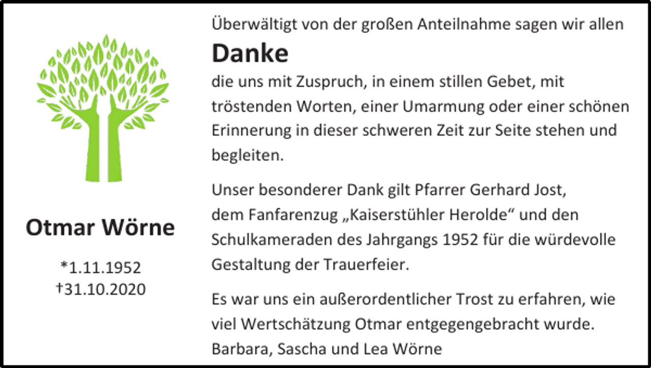 <p>Überwältigt von der großen Anteilnahme sagen wir allen</p><p>Danke<br />die uns mit Zuspruch, in einem stillen Gebet, mit<br />tröstenden Worten, einer Umarmung oder einer schönen<br />Erinnerung in dieser schweren Zeit zur Seite stehen und<br />begleiten.</p><p>Otmar Wörne<br />*1.11.1952<br />†31.10.2020</p><p>Unser besonderer Dank gilt Pfarrer Gerhard Jost,<br />dem Fanfarenzug „Kaiserstühler Herolde“ und den<br />Schulkameraden des Jahrgangs 1952 für die würdevolle<br />Gestaltung der Trauerfeier.<br />Es war uns ein außerordentlicher Trost zu erfahren, wie<br />viel Wertschätzung Otmar entgegengebracht wurde.<br />Barbara, Sascha und Lea Wörne</p>