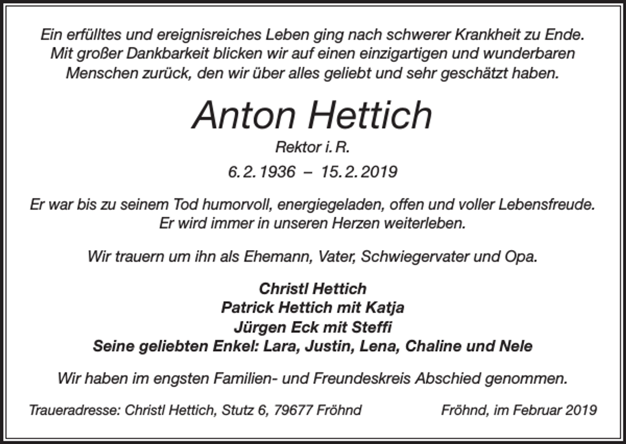 <p>Ein erfülltes und ereignisreiches Leben ging nach schwerer Krankheit zu Ende.<br />Mit großer Dankbarkeit blicken wir auf einen einzigartigen und wunderbaren<br />Menschen zurück, den wir über alles geliebt und sehr geschätzt haben.</p><p>Anton Hettich<br />Rektor i. R.<br />6. 2. 1936 – 15. 2. 2019<br />Er war bis zu seinem Tod humorvoll, energiegeladen, offen und voller Lebensfreude.<br />Er wird immer in unseren Herzen weiterleben.<br />Wir trauern um ihn als Ehemann, Vater, Schwiegervater und Opa.<br />Christl Hettich<br />Patrick Hettich mit Katja<br />Jürgen Eck mit Steffi<br />Seine geliebten Enkel: Lara, Justin, Lena, Chaline und Nele<br />Wir haben im engsten Familien- und Freundeskreis Abschied genommen.<br />Traueradresse: Christl Hettich, Stutz 6, 79677 Fröhnd</p><p>Fröhnd, im Februar 2019</p>