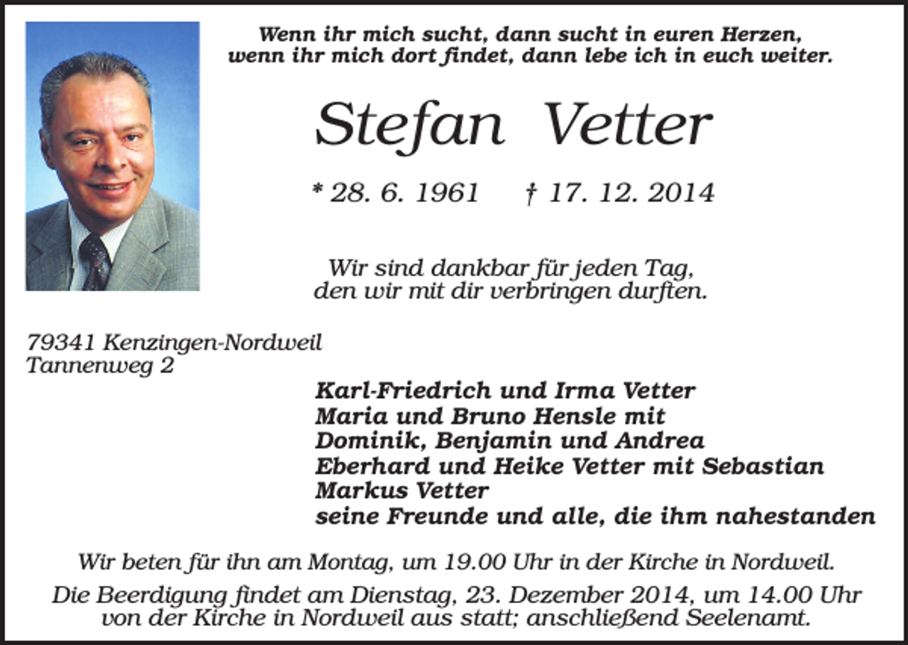 <p>Wenn ihr mich sucht, dann sucht in euren Herzen,<br />wenn ihr mich dort findet, dann lebe ich in euch weiter.</p><p>Stefan Vetter<br />* 28. 6. 1961</p><p>† 17. 12. 2014</p><p>Wir sind dankbar für jeden Tag,<br />den wir mit dir verbringen durften.<br />79341 Kenzingen-Nordweil<br />Tannenweg 2<br />Karl-Friedrich und Irma Vetter<br />Maria und Bruno Hensle mit<br />Dominik, Benjamin und Andrea<br />Eberhard und Heike Vetter mit Sebastian<br />Markus Vetter<br />seine Freunde und alle, die ihm nahestanden<br />Wir beten für ihn am Montag, um 19.00 Uhr in der Kirche in Nordweil.</p><p>Die Beerdigung findet am Dienstag, 23. Dezember 2014, um 14.00 Uhr<br />von der Kirche in Nordweil aus statt; anschließend Seelenamt.</p>