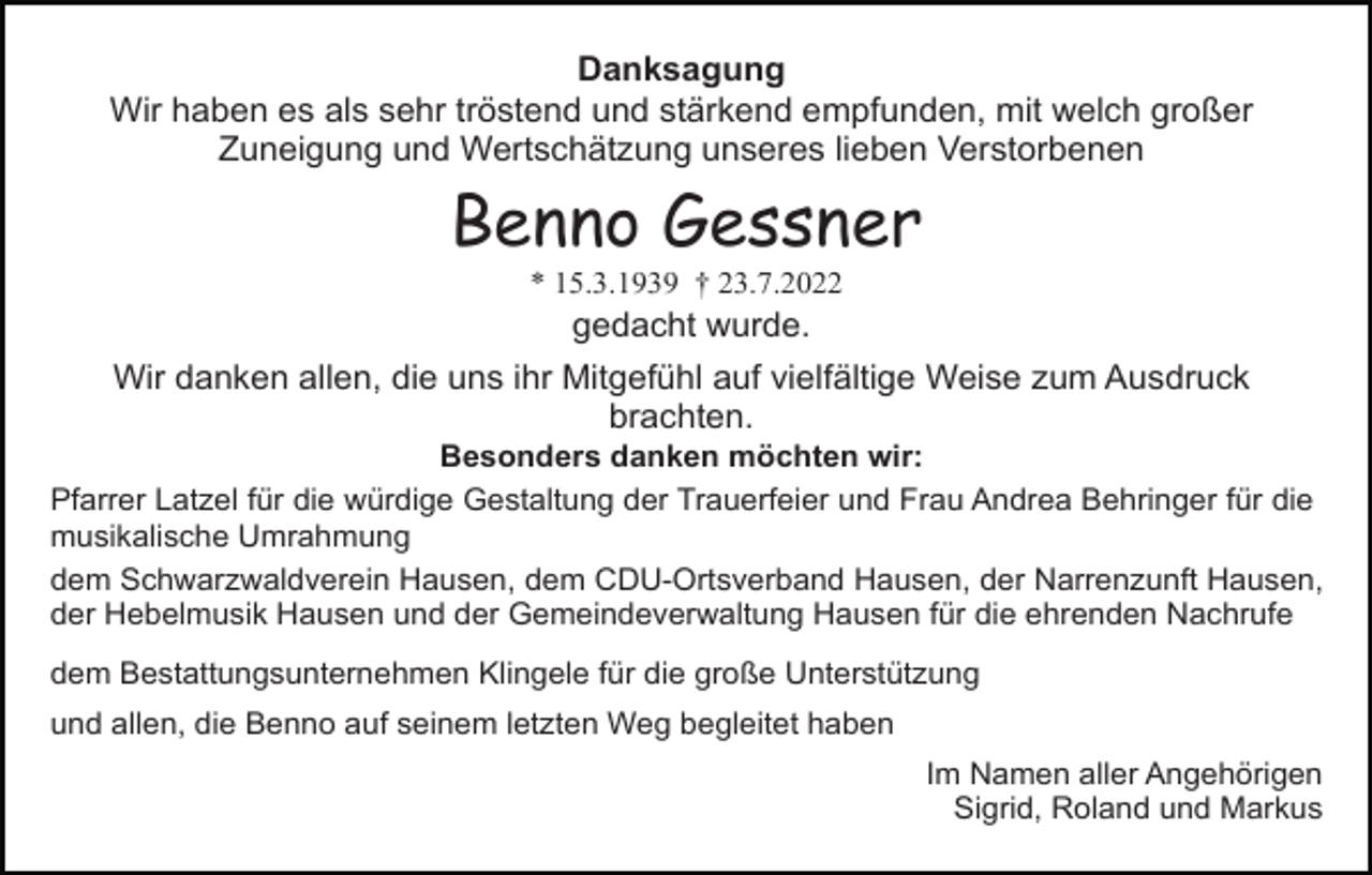 <p>Danksagung<br />Wir haben es als sehr tröstend und stärkend empfunden, mit welch großer<br />Zuneigung und Wertschätzung unseres lieben Verstorbenen</p><p>Benno Gessner<br />* 15.3.1939 † 23.7.2022</p><p>gedacht wurde.<br />Wir danken allen, die uns ihr Mitgefühl auf vielfältige Weise zum Ausdruck<br />brachten.<br />Besonders danken möchten wir:<br />Pfarrer Latzel für die würdige Gestaltung der Trauerfeier und Frau Andrea Behringer für die<br />musikalische Umrahmung<br />dem Schwarzwaldverein Hausen, dem CDU-Ortsverband Hausen, der Narrenzunft Hausen,<br />der Hebelmusik Hausen und der Gemeindeverwaltung Hausen für die ehrenden Nachrufe<br />dem Bestattungsunternehmen Klingele für die große Unterstützung<br />und allen, die Benno auf seinem letzten Weg begleitet haben<br />Im Namen aller Angehörigen<br />Sigrid, Roland und Markus</p>
