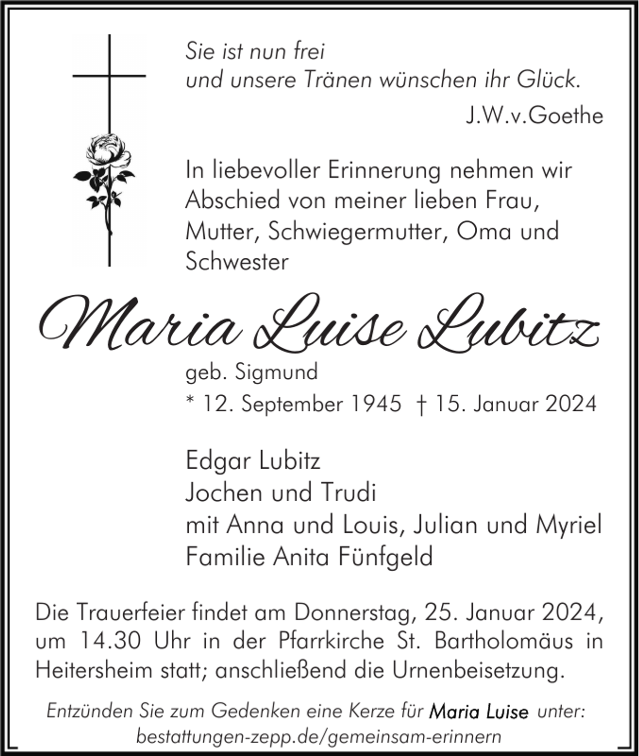 <p>Sie ist nun frei<br />und unsere Tränen wünschen ihr Glück.<br />J.W.v.Goethe</p><p>In liebevoller Erinnerung nehmen wir<br />Abschied von meiner lieben Frau,<br />Mutter, Schwiegermutter, Oma und<br />Schwester</p><p>Maria Luise Lubitz<br />geb. Sigmund<br />* 12. September 1945 † 15. Januar 2024</p><p>Edgar Lubitz<br />Jochen und Trudi<br />mit Anna und Louis, Julian und Myriel<br />Familie Anita Fünfgeld<br />Die Trauerfeier findet am Donnerstag, 25. Januar 2024,<br />um 14.30 Uhr in der Pfarrkirche St. Bartholomäus in<br />Heitersheim statt; anschließend die Urnenbeisetzung.<br />Entzünden Sie zum Gedenken eine Kerze für<br />bestattungen-zepp.de/gemeinsam-erinnern</p><p>unter:</p>