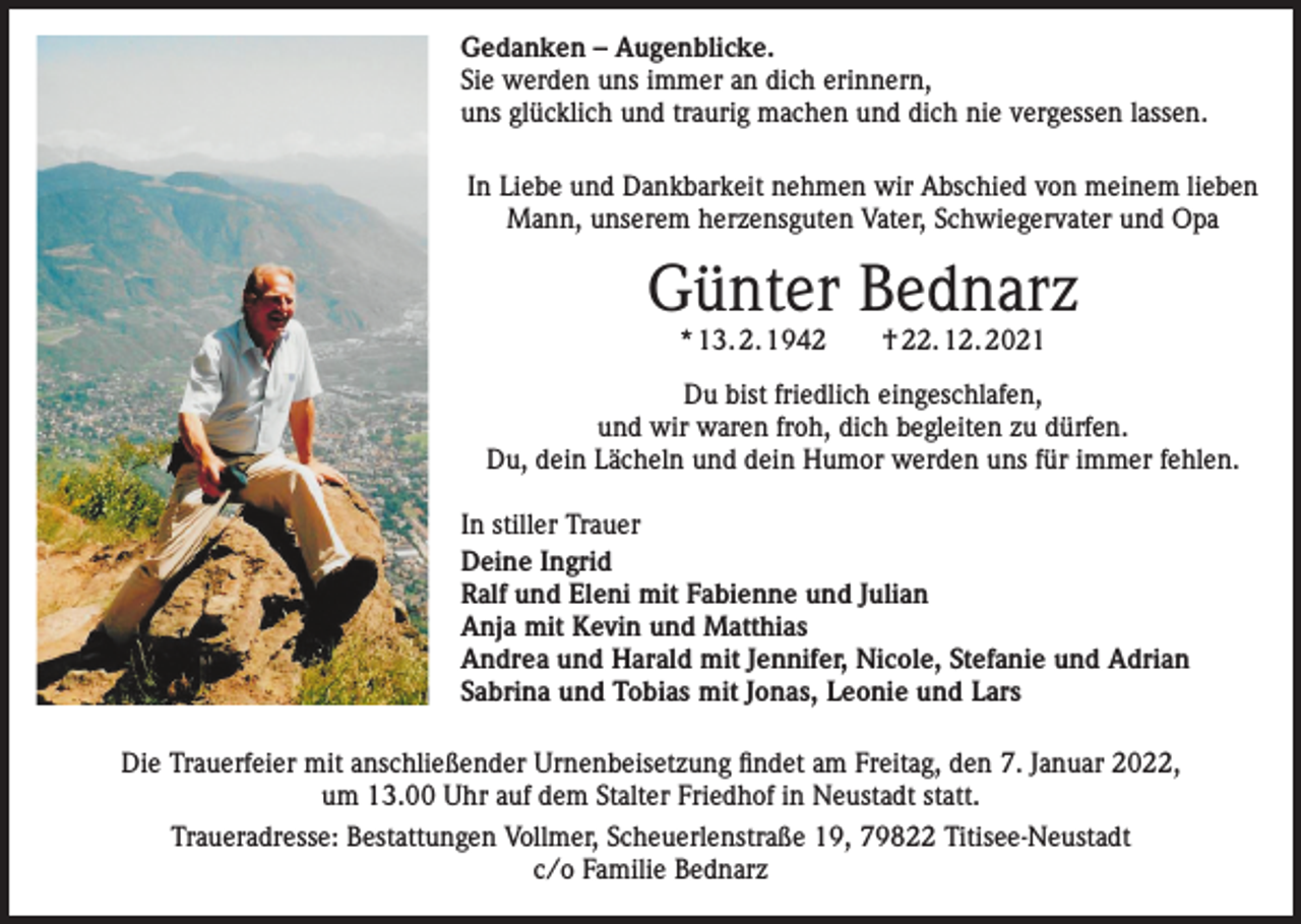 <p>Gedanken – Augenblicke.<br />Sie werden uns immer an dich erinnern,<br />uns glücklich und traurig machen und dich nie vergessen lassen.<br />In Liebe und Dankbarkeit nehmen wir Abschied von meinem lieben<br />Mann, unserem herzensguten Vater, Schwiegervater und Opa</p><p>Günter Bednarz<br />* 13. 2. 1942 † 22. 12. 2021</p><p>Du bist friedlich eingeschlafen,<br />und wir waren froh, dich begleiten zu dürfen.<br />Du, dein Lächeln und dein Humor werden uns für immer fehlen.<br />In stiller Trauer<br />Deine Ingrid<br />Ralf und Eleni mit Fabienne und Julian<br />Anja mit Kevin und Matthias<br />Andrea und Harald mit Jennifer, Nicole, Stefanie und Adrian<br />Sabrina und Tobias mit Jonas, Leonie und Lars<br />Die Trauerfeier mit anschließender Urnenbeisetzung findet am Freitag, den 7. Januar 2022,<br />um 13.00 Uhr auf dem Stalter Friedhof in Neustadt statt.<br />Traueradresse: Bestattungen Vollmer, Scheuerlenstraße 19, 79822 Titisee-Neustadt<br />c/o Familie Bednarz</p>
