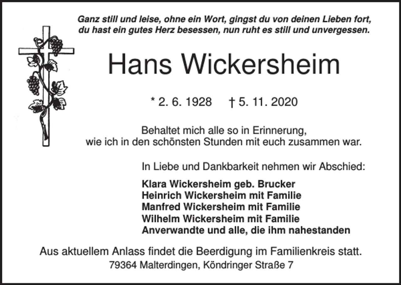 <p>Ganz still und leise, ohne ein Wort, gingst du von deinen Lieben fort,<br />du hast ein gutes Herz besessen, nun ruht es still und unvergessen.</p><p>Hans Wickersheim<br />* 2. 6. 1928</p><p>† 5. 11. 2020</p><p>Behaltet mich alle so in Erinnerung,<br />wie ich in den schönsten Stunden mit euch zusammen war.<br />In Liebe und Dankbarkeit nehmen wir Abschied:<br />Klara Wickersheim geb. Brucker<br />Heinrich Wickersheim mit Familie<br />Manfred Wickersheim mit Familie<br />Wilhelm Wickersheim mit Familie<br />Anverwandte und alle, die ihm nahestanden</p><p>Aus aktuellem Anlass findet die Beerdigung im Familienkreis statt.<br />79364 Malterdingen, Köndringer Straße 7</p>
