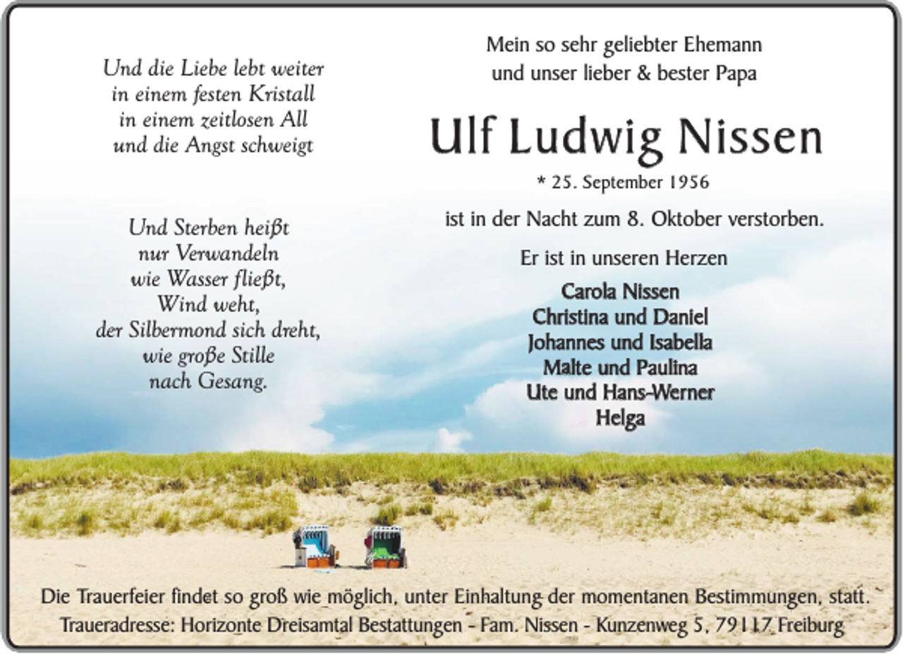 <p>Und die Liebe lebt weiter<br />in einem festen Kristall<br />in einem zeitlosen All<br />und die Angst schweigt</p><p>Mein so sehr geliebter Ehemann<br />und unser lieber &amp; bester Papa</p><p>Ulf Ludwig Nissen<br />* 25. September 1956</p><p>Und Sterben heißt<br />nur Verwandeln<br />wie Wasser fließt,<br />Wind weht,<br />der Silbermond sich dreht,<br />wie große Stille<br />nach Gesang.</p><p>ist in der Nacht zum 8. Oktober verstorben.<br />Er ist in unseren Herzen<br />Carola Nissen<br />Christina und Daniel<br />Johannes und Isabella<br />Malte<br />alte und Paulina<br />M<br />Ute und Hans-Werner<br />Helga</p><p>Die Trauerfeier findet so groß wie möglich, unter Einhaltung der momentanen Bestimmungen, statt.<br />Traueradresse: Horizonte Dreisamtal Bestattungen - Fam. Nissen - Kunzenweg 5, 79117 Freiburg</p>