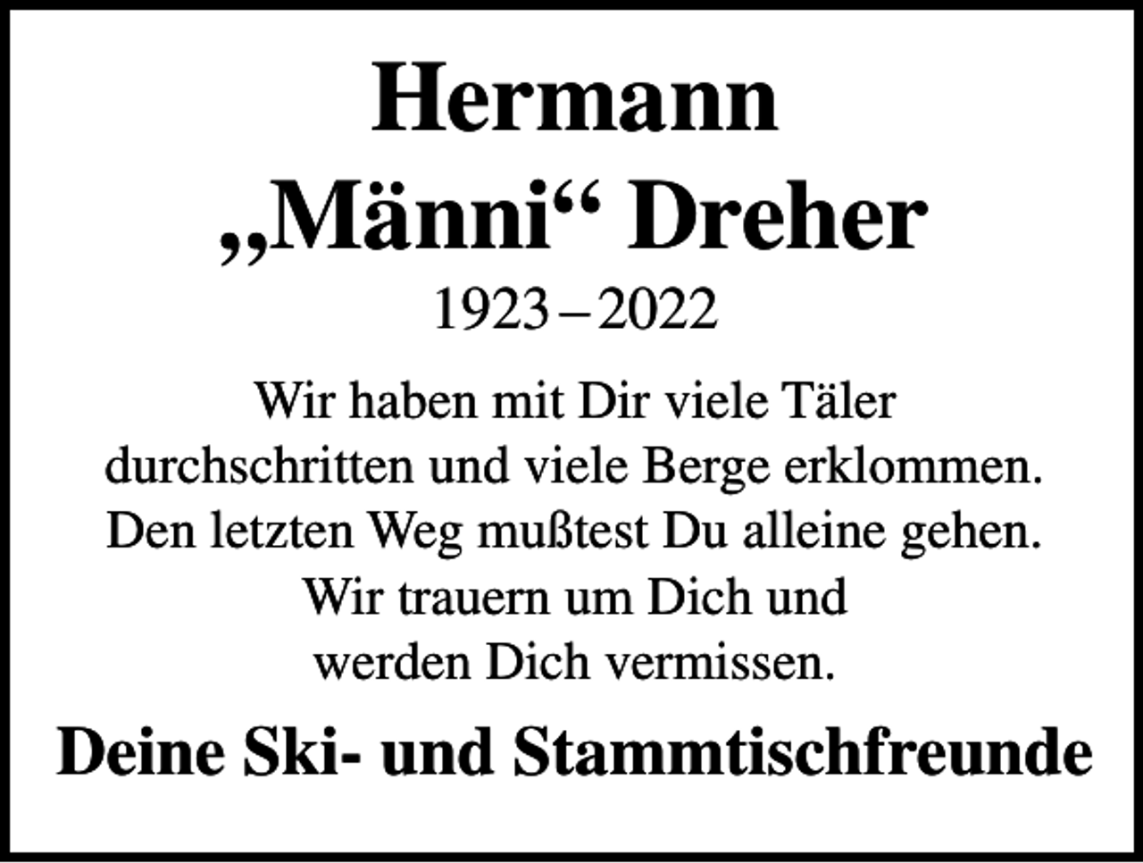 <p>Hermann<br />„Männi“ Dreher<br />1923 – 2022<br />Wir haben mit Dir viele Täler<br />durchschritten und viele Berge erklommen.<br />Den letzten Weg mußtest Du alleine gehen.<br />Wir trauern um Dich und<br />werden Dich vermissen.</p><p>Deine Ski- und Stammtischfreunde</p>