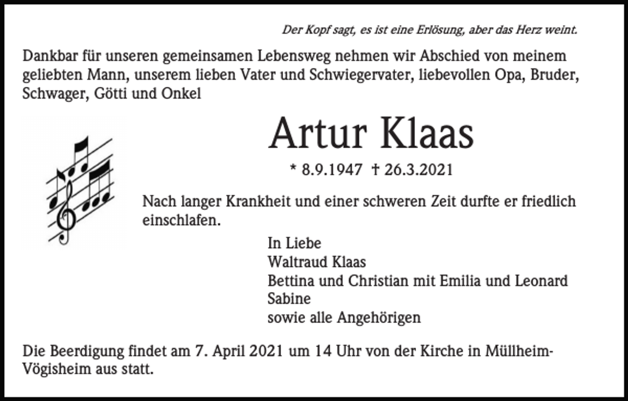 <p>Der Kopf sagt, es ist eine Erlösung, aber das Herz weint.</p><p>Dankbar für unseren gemeinsamen Lebensweg nehmen wir Abschied von meinem<br />geliebten Mann, unserem lieben Vater und Schwiegervater, liebevollen Opa, Bruder,<br />Schwager, Götti und Onkel</p><p>Artur Klaas<br />* 8.9.1947 † 26.3.2021<br />Nach langer Krankheit und einer schweren Zeit durfte er friedlich<br />einschlafen.<br />In Liebe<br />Waltraud Klaas<br />Bettina und Christian mit Emilia und Leonard<br />Sabine<br />sowie alle Angehörigen<br />Die Beerdigung findet am 7. April 2021 um 14 Uhr von der Kirche in MüllheimVögisheim aus statt.</p>