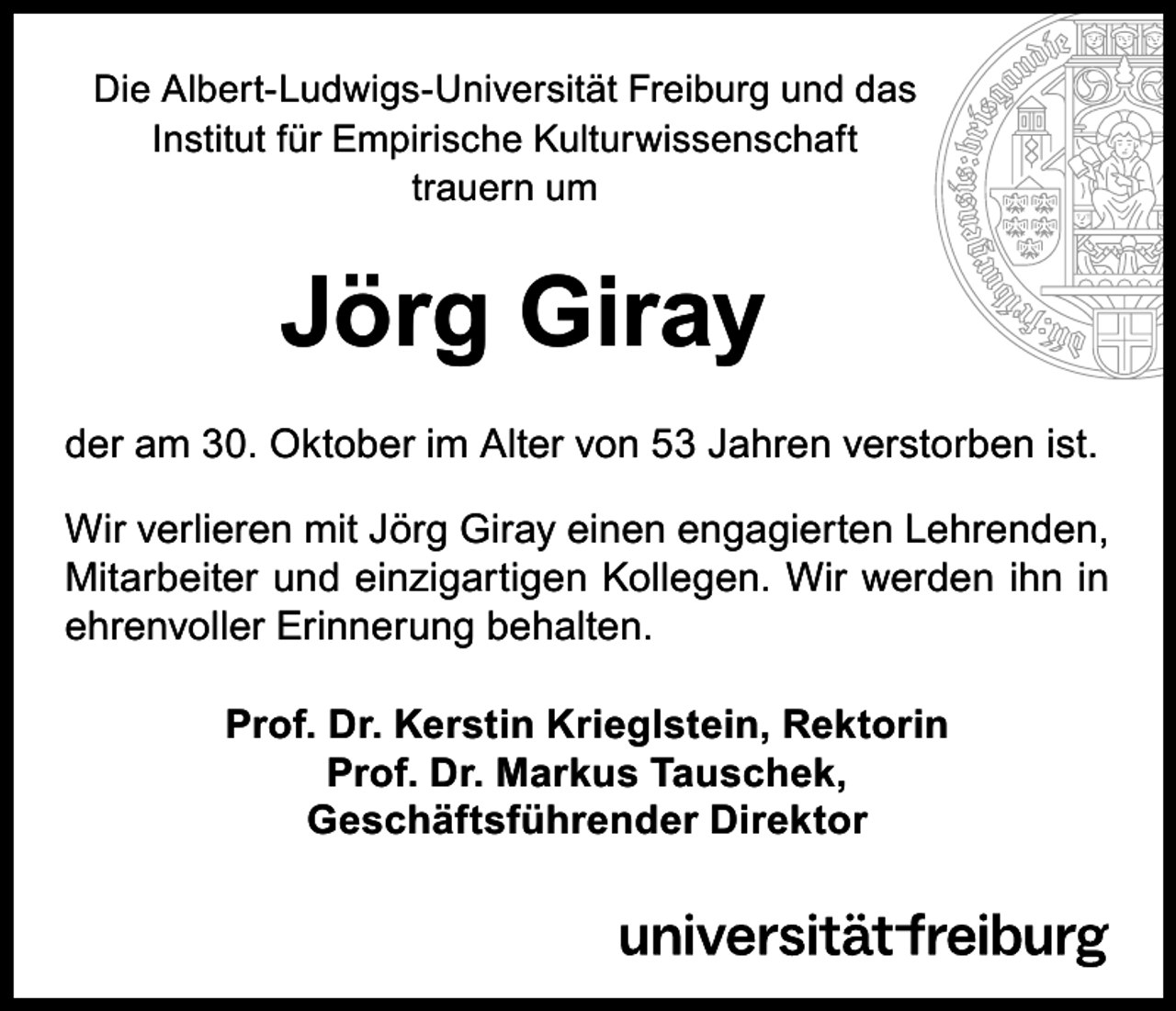 <p>Die Albert-Ludwigs-Universität Freiburg und das<br />Institut für Empirische Kulturwissenschaft<br />trauern um</p><p>Jörg Giray<br />der am 30. Oktober im Alter von 53 Jahren verstorben ist.<br />Wir verlieren mit Jörg Giray einen engagierten Lehrenden,<br />Mitarbeiter und einzigartigen Kollegen. Wir werden ihn in<br />ehrenvoller Erinnerung behalten.<br />Prof. Dr. Kerstin Krieglstein, Rektorin<br />Prof. Dr. Markus Tauschek,<br />Geschäftsführender Direktor</p>