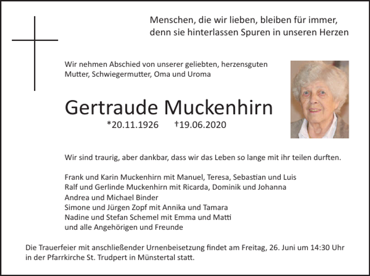 <p>Menschen, die wir lieben, bleiben für immer,<br />denn sie hinterlassen Spuren in unseren Herzen<br />Wir nehmen Abschied von unserer geliebten, herzensguten<br />Mutter, Schwiegermutter, Oma und Uroma</p><p>Gertraude Muckenhirn<br />*20.11.1926</p><p>†19.06.2020</p><p>Wir sind traurig, aber dankbar, dass wir das Leben so lange mit ihr teilen durften.<br />Frank und Karin Muckenhirn mit Manuel, Teresa, Sebastian und Luis<br />Ralf und Gerlinde Muckenhirn mit Ricarda, Dominik und Johanna<br />Andrea und Michael Binder<br />Simone und Jürgen Zopf mit Annika und Tamara<br />Nadine und Stefan Schemel mit Emma und Matti<br />und alle Angehörigen und Freunde<br />Die Trauerfeier mit anschließender Urnenbeisetzung findet am Freitag, 26. Juni um 14:30 Uhr<br />in der Pfarrkirche St. Trudpert in Münstertal statt.</p>