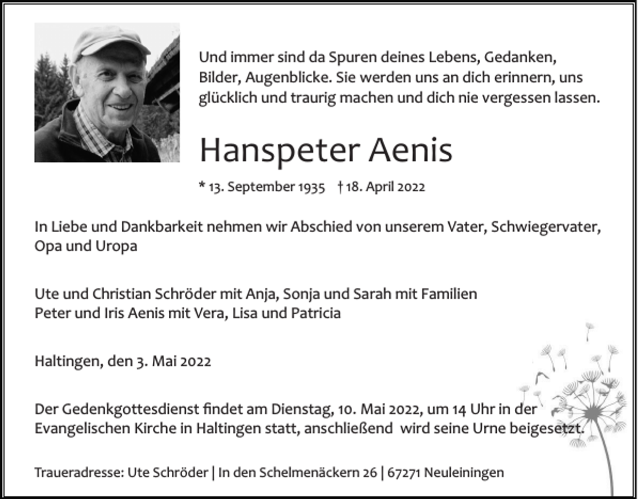 <p>Und immer sind da Spuren deines Lebens, Gedanken,<br />Bilder, Augenblicke. Sie werden uns an dich erinnern, uns<br />glücklich und traurig machen und dich nie vergessen lassen.</p><p>Hanspeter Aenis<br />* 13. September 1935 † 18. April 2022</p><p>In Liebe und Dankbarkeit nehmen wir Abschied von unserem Vater, Schwiegervater,<br />Opa und Uropa<br />Ute und Christian Schröder mit Anja, Sonja und Sarah mit Familien<br />Peter und Iris Aenis mit Vera, Lisa und Patricia<br />Haltingen, den 3. Mai 2022<br />Der Gedenkgottesdienst ﬁndet am Dienstag, 10. Mai 2022, um 14 Uhr in der<br />Evangelischen Kirche in Haltingen statt, anschließend wird seine Urne beigesetzt.<br />Traueradresse: Ute Schröder | In den Schelmenäckern 26 | 67271 Neuleiningen</p>