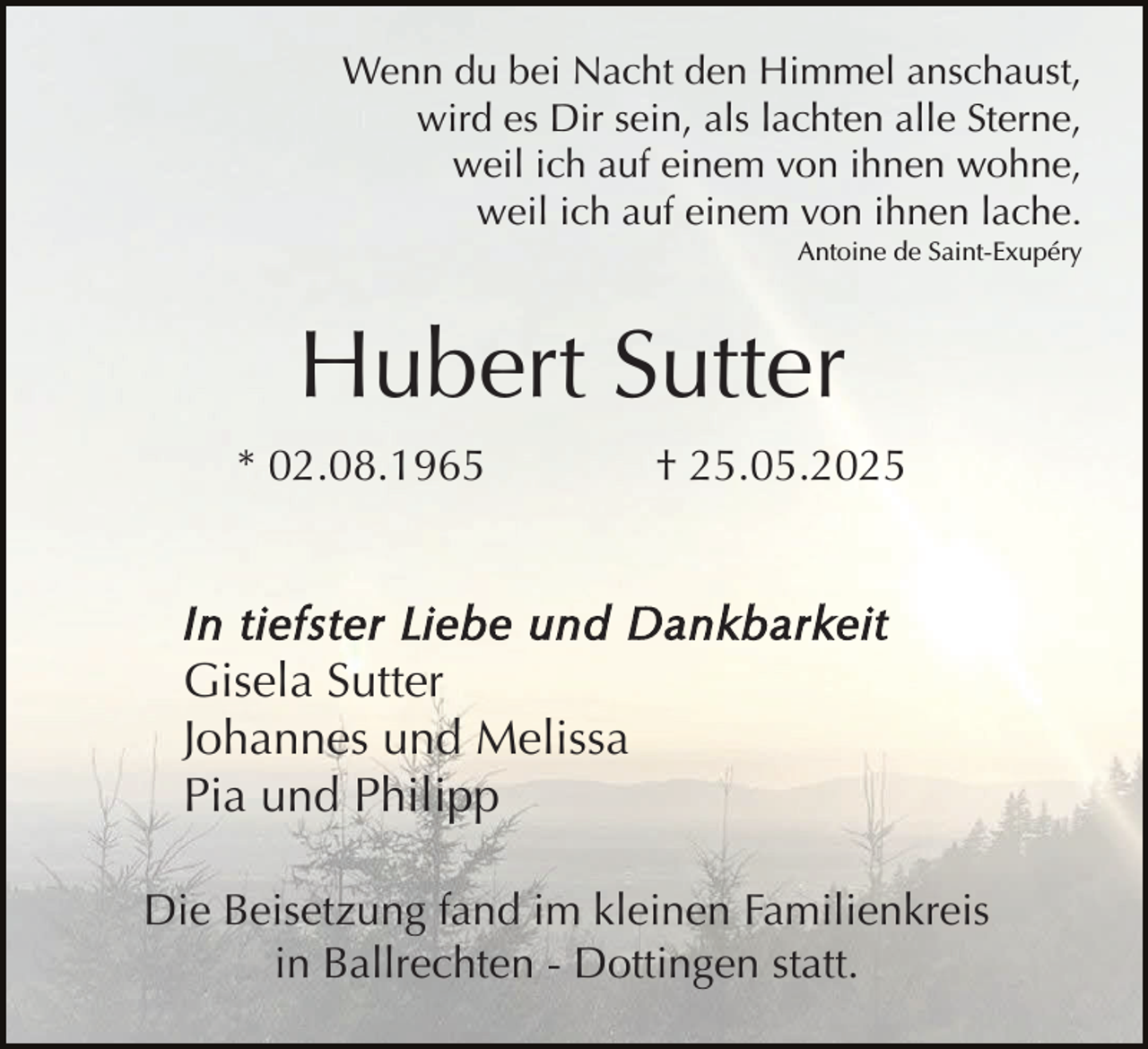 <p>Wenn du bei Nacht den Himmel anschaust,<br />wird es Dir sein, als lachten alle Sterne,<br />weil ich auf einem von ihnen wohne,<br />weil ich auf einem von ihnen lache.<br />Antoine de Saint-Exupéry</p><p>Hubert Sutter<br />* 02.08.1965</p><p>† 25.05.2025</p><p>In tiefster Liebe und Dankbarkeit<br />Gisela Sutter<br />Johannes und Melissa<br />Pia und Philipp<br />Die Beisetzung fand im kleinen Familienkreis<br />in Ballrechten - Dottingen statt.</p>