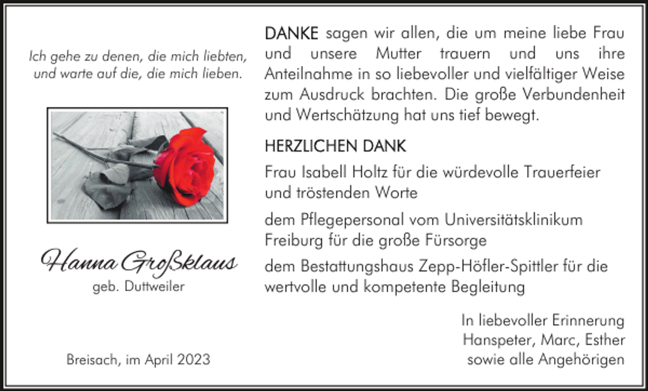 <p>sagen wir allen, die um meine liebe Frau<br />Ich gehe zu denen, die mich liebten, und unsere Mutter trauern und uns ihre<br />und warte auf die, die mich lieben. Anteilnahme in so liebevoller und vielfältiger Weise<br />zum Ausdruck brachten. Die große Verbundenheit<br />und Wertschätzung hat uns tief bewegt.<br />Frau Isabell Holtz für die würdevolle Trauerfeier<br />und tröstenden Worte</p><p>Hanna Großklaus<br />geb. Duttweiler</p><p>Breisach, im April 2023</p><p>dem Pflegepersonal vom Universitätsklinikum<br />Freiburg für die große Fürsorge<br />dem Bestattungshaus Zepp-Höfler-Spittler für die<br />wertvolle und kompetente Begleitung<br />In liebevoller Erinnerung<br />Hanspeter, Marc, Esther<br />sowie alle Angehörigen</p>