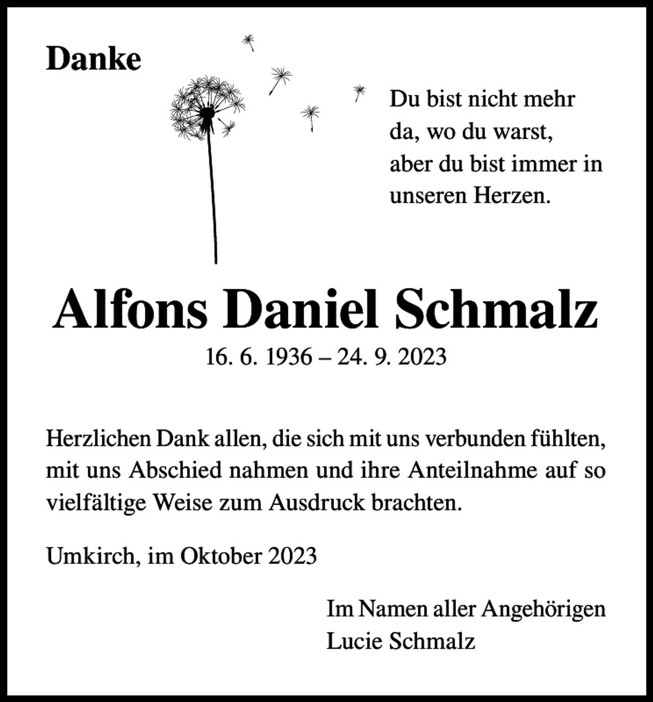 <p>Danke<br />Du bist nicht mehr<br />da, wo du warst,<br />aber du bist immer in<br />unseren Herzen.</p><p>Alfons Daniel Schmalz<br />16. 6. 1936 – 24. 9. 2023<br />Herzlichen Dank allen, die sich mit uns verbunden fühlten,<br />mit uns Abschied nahmen und ihre Anteilnahme auf so<br />vielfältige Weise zum Ausdruck brachten.<br />Umkirch, im Oktober 2023<br />Im Namen aller Angehörigen<br />Lucie Schmalz</p>