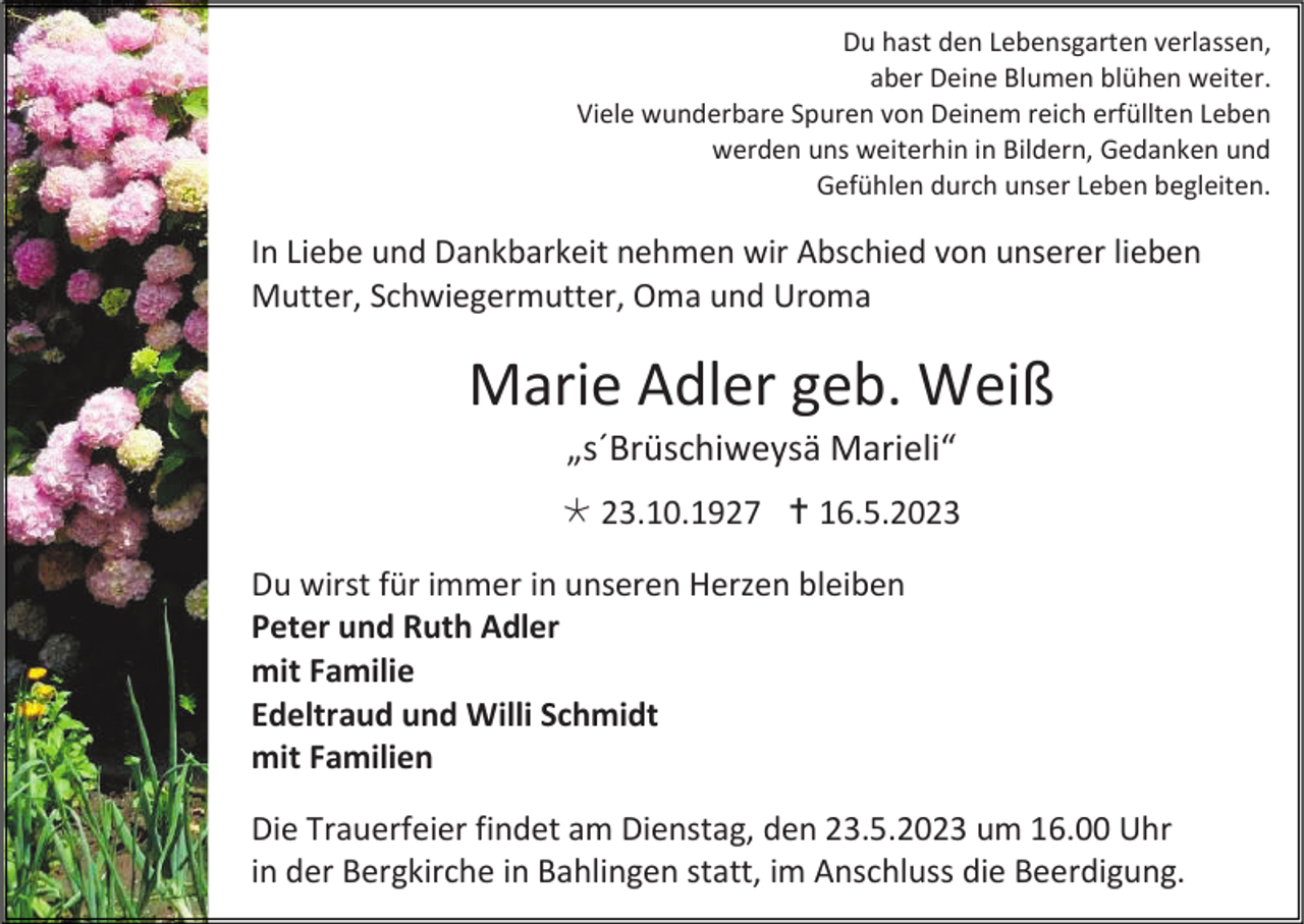 <p>Du hast den Lebensgarten verlassen,<br />aber Deine Blumen blühen weiter.<br />Viele wunderbare Spuren von Deinem reich erfüllten Leben<br />werden uns weiterhin in Bildern, Gedanken und<br />Gefühlen durch unser Leben begleiten.</p><p>In Liebe und Dankbarkeit nehmen wir Abschied von unserer lieben<br />Mutter, Schwiegermutter, Oma und Uroma</p><p>Marie Adler geb. Weiß<br />„s´Brüschiweysä Marieli“<br /> 23.10.1927  16.5.2023<br />Du wirst für immer in unseren Herzen bleiben<br />Peter und Ruth Adler<br />mit Familie<br />Edeltraud und Willi Schmidt<br />mit Familien<br />Die Trauerfeier findet am Dienstag, den 23.5.2023 um 16.00 Uhr<br />in der Bergkirche in Bahlingen statt, im Anschluss die Beerdigung.</p>