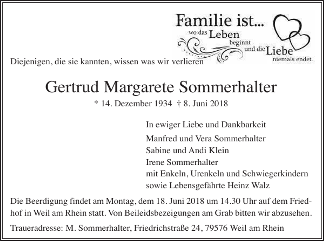 <p>Diejenigen, die sie kannten, wissen was wir verlieren</p><p>Gertrud Margarete Sommerhalter<br />* 14. Dezember 1934 † 8. Juni 2018<br />In ewiger Liebe und Dankbarkeit<br />Manfred und Vera Sommerhalter<br />Sabine und Andi Klein<br />Irene Sommerhalter<br />mit Enkeln, Urenkeln und Schwiegerkindern<br />sowie Lebensgefährte Heinz Walz<br />Die Beerdigung findet am Montag, dem 18. Juni 2018 um 14.30 Uhr auf dem Friedhof in Weil am Rhein statt. Von Beileidsbezeigungen am Grab bitten wir abzusehen.<br />Traueradresse: M. Sommerhalter, Friedrichstraße 24, 79576 Weil am Rhein</p>
