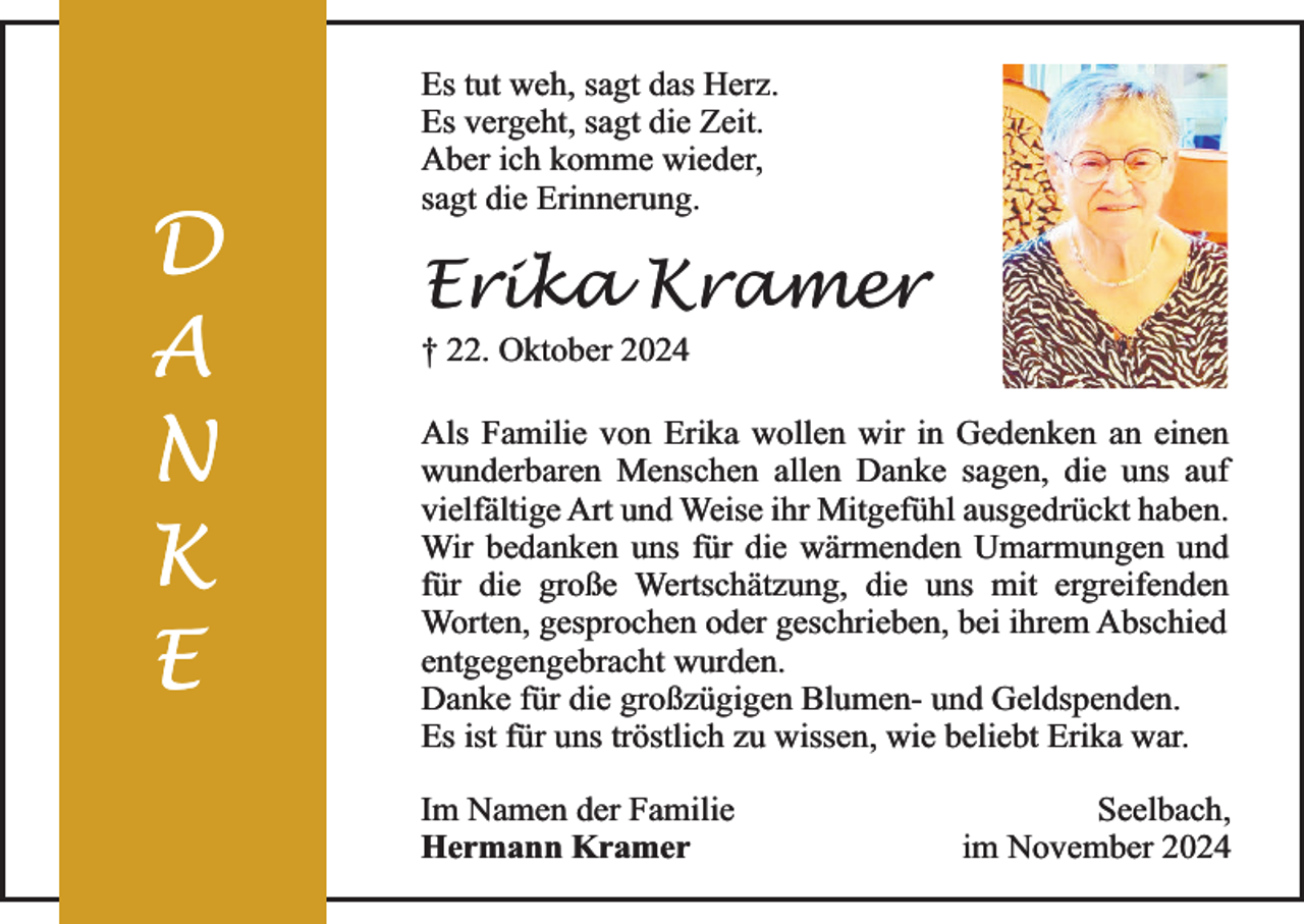 <p>D<br />A<br />N<br />K<br />E</p><p>Es tut weh, sagt das Herz.<br />Es vergeht, sagt die Zeit.<br />Aber ich komme wieder,<br />sagt die Erinnerung.</p><p>Erika Kramer</p><p>† 22. Oktober 2024</p><p>Als Familie von Erika wollen wir in Gedenken an einen<br />wunderbaren Menschen allen Danke sagen, die uns auf<br />vielfältige Art und Weise ihr Mitgefühl ausgedrückt haben.<br />Wir bedanken uns für die wärmenden Umarmungen und<br />für die große Wertschätzung, die uns mit ergreifenden<br />Worten, gesprochen oder geschrieben, bei ihrem Abschied<br />entgegengebracht wurden.<br />Danke für die großzügigen Blumen- und Geldspenden.<br />Es ist für uns tröstlich zu wissen, wie beliebt Erika war.<br />Im Namen der Familie<br />Hermann Kramer</p><p>Seelbach,<br />im November 2024</p>