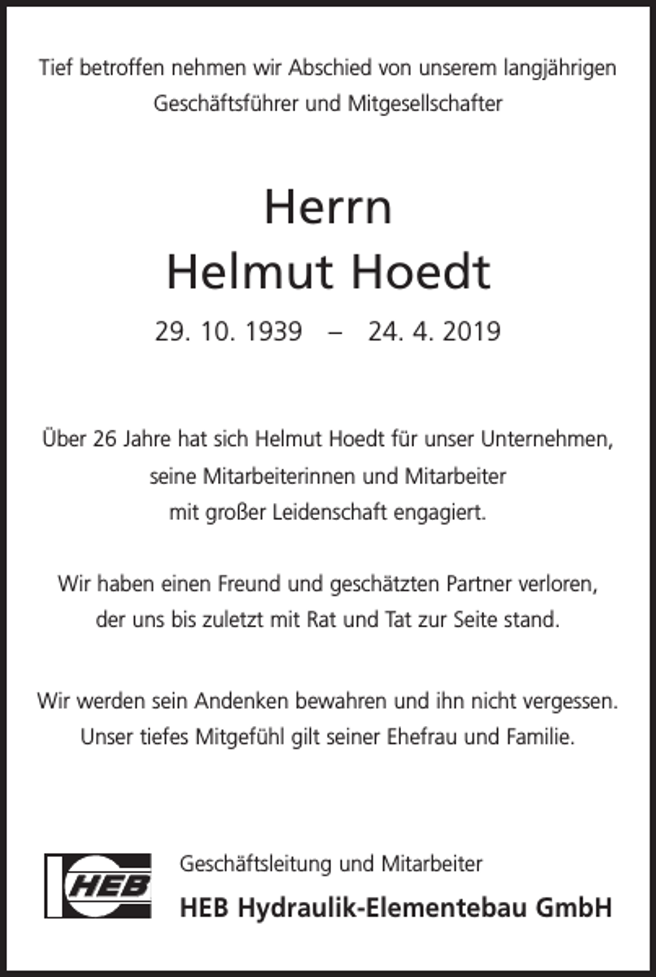 <p>Tief betroffen nehmen wir Abschied von unserem langjährigen<br />Geschäftsführer und Mitgesellschafter</p><p>Herrn<br />Helmut Hoedt<br />29. 10. 1939 – 24. 4. 2019</p><p>Über 26 Jahre hat sich Helmut Hoedt für unser Unternehmen,<br />seine Mitarbeiterinnen und Mitarbeiter<br />mit großer Leidenschaft engagiert.<br />Wir haben einen Freund und geschätzten Partner verloren,<br />der uns bis zuletzt mit Rat und Tat zur Seite stand.</p><p>Wir werden sein Andenken bewahren und ihn nicht vergessen.<br />Unser tiefes Mitgefühl gilt seiner Ehefrau und Familie.</p><p>HEB</p><p>Geschäftsleitung und Mitarbeiter</p><p>HEB Hydraulik-Elementebau GmbH</p>
