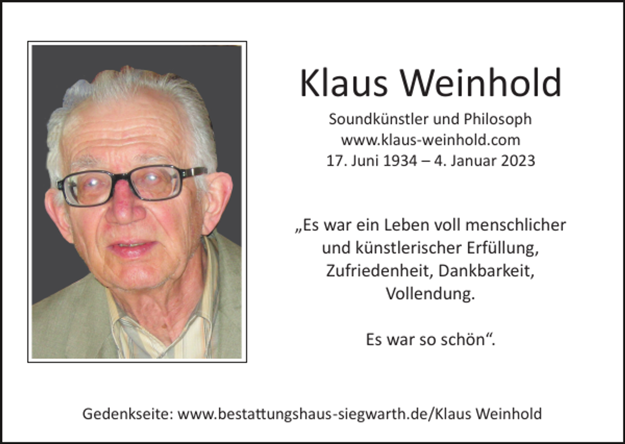 <p>Klaus Weinhold<br />Soundkünstler und Philosoph<br />www.klaus­weinhold.com<br />17. Juni 1934 – 4. Januar 2023</p><p>„Es war ein Leben voll menschlicher<br />und künstlerischer Erfüllung,<br />Zufriedenheit, Dankbarkeit,<br />Vollendung.<br />Es war so schön“.</p><p>Gedenkseite: www.bestattungshaus­siegwarth.de/Klaus Weinhold</p>