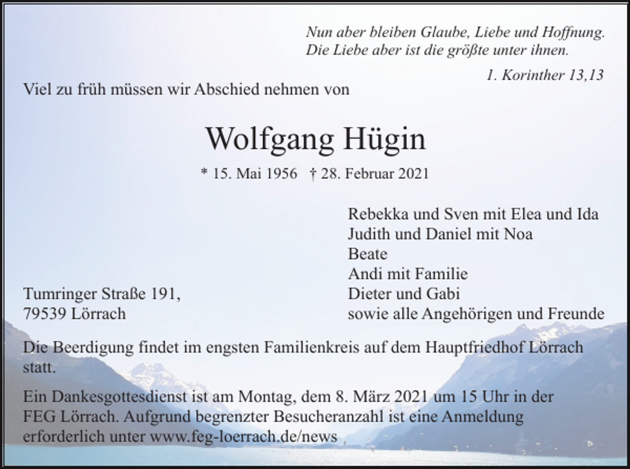 <p>Nun aber bleiben Glaube, Liebe und Hoffnung.<br />Die Liebe aber ist die größte unter ihnen.</p><p>Viel zu früh müssen wir Abschied nehmen von</p><p>1. Korinther 13,13</p><p>Wolfgang Hügin<br />* 15. Mai 1956 † 28. Februar 2021</p><p>Tumringer Straße 191,<br />79539 Lörrach</p><p>Rebekka und Sven mit Elea und Ida<br />Judith und Daniel mit Noa<br />Beate<br />Andi mit Familie<br />Dieter und Gabi<br />sowie alle Angehörigen und Freunde</p><p>Die Beerdigung findet im engsten Familienkreis auf dem Hauptfriedhof Lörrach<br />statt.<br />Ein Dankesgottesdienst ist am Montag, dem 8. März 2021 um 15 Uhr in der<br />FEG Lörrach. Aufgrund begrenzter Besucheranzahl ist eine Anmeldung<br />erforderlich unter www.feg-loerrach.de/news</p>