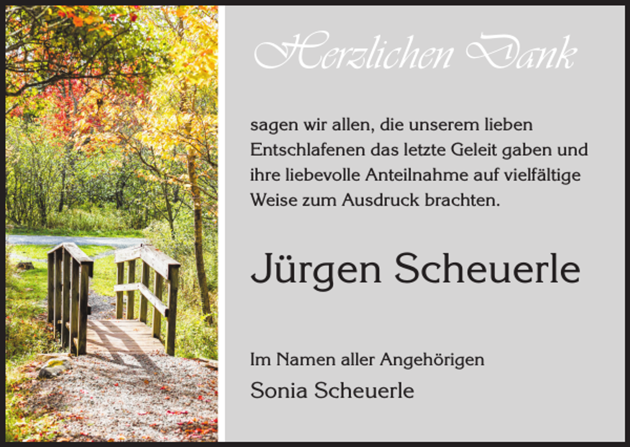 <p>Herzlichen Dank<br />sagen wir allen, die unserem lieben<br />Entschlafenen das letzte Geleit gaben und<br />ihre liebevolle Anteilnahme auf vielfältige<br />Weise zum Ausdruck brachten.</p><p>Jürgen Scheuerle<br />Im Namen aller Angehörigen</p><p>Sonia Scheuerle</p>