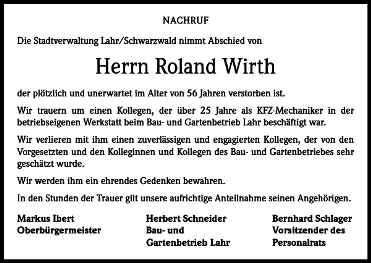 <p>NACHRUF<br />Die Stadtverwaltung Lahr/Schwarzwald nimmt Abschied von</p><p>Herrn Roland Wirth<br />der plötzlich und unerwartet im Alter von 56 Jahren verstorben ist.<br />Wir trauern um einen Kollegen, der über 25 Jahre als KFZ-Mechaniker in der<br />­betriebseigenen Werkstatt beim Bau- und Gartenbetrieb Lahr beschäftigt war.<br />Wir verlieren mit ihm einen zuverlässigen und engagierten Kollegen, der von den<br />Vorgesetzten und den Kolleginnen und Kollegen des Bau- und Gartenbetriebes sehr<br />geschätzt wurde.<br />Wir werden ihm ein ehrendes Gedenken bewahren.<br />In den Stunden der Trauer gilt unsere aufrichtige Anteilnahme seinen Angehörigen.<br />Markus Ibert<br />Oberbürgermeister</p><p>Herbert Schneider<br />Bau- und<br />Gartenbetrieb Lahr</p><p>Bernhard Schlager<br />Vorsitzender des<br />Personalrats</p>