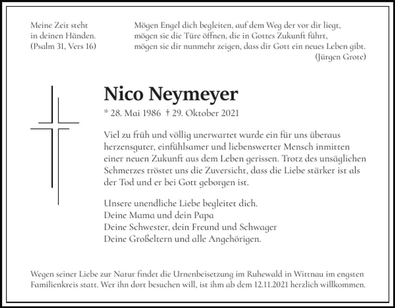 <p>Meine Zeit steht<br />in deinen Händen.<br />(Psalm 31, Vers 16)</p><p>Mögen Engel dich begleiten, auf dem Weg der vor dir liegt,<br />mögen sie die Türe öffnen, die in Gottes Zukunft führt,<br />mögen sie dir nunmehr zeigen, dass dir Gott ein neues Leben gibt.<br />(Jürgen Grote)</p><p>Nico Neymeyer<br />* 28. Mai 1986 † 29. Oktober 2021<br />Viel zu früh und völlig unerwartet wurde ein für uns überaus<br />herzensguter, einfühlsamer und liebenswerter Mensch inmitten<br />einer neuen Zukunft aus dem Leben gerissen. Trotz des unsäglichen<br />Schmerzes tröstet uns die Zuversicht, dass die Liebe stärker ist als<br />der Tod und er bei Gott geborgen ist.<br />Unsere unendliche Liebe begleitet dich.<br />Deine Mama und dein Papa<br />Deine Schwester, dein Freund und Schwager<br />Deine Großeltern und alle Angehörigen.</p><p>Wegen seiner Liebe zur Natur findet die Urnenbeisetzung im Ruhewald in Wittnau im engsten<br />Familienkreis statt. Wer ihn dort besuchen will, ist ihm ab dem 12.11.2021 herzlich willkommen.</p>