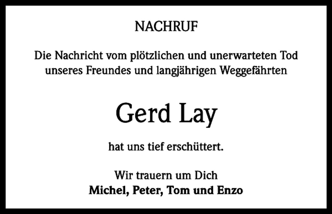 <p>NACHRUF<br />Die Nachricht vom plötzlichen und unerwarteten Tod<br />unseres Freundes und langjährigen Weggefährten</p><p>Gerd Lay<br />hat uns tief erschüttert.<br />Wir trauern um Dich<br />Michel, Peter, Tom und Enzo</p>