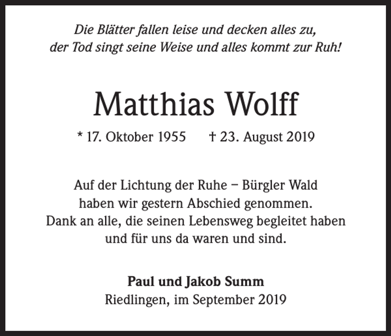 <p>Die Blätter fallen leise und decken alles zu,<br />der Tod singt seine Weise und alles kommt zur Ruh!</p><p>Matthias Wolff<br />* 17. Oktober 1955</p><p>† 23. August 2019</p><p>Auf der Lichtung der Ruhe – Bürgler Wald<br />haben wir gestern Abschied genommen.<br />Dank an alle, die seinen Lebensweg begleitet haben<br />und für uns da waren und sind.<br />Paul und Jakob Summ<br />Riedlingen, im September 2019</p>