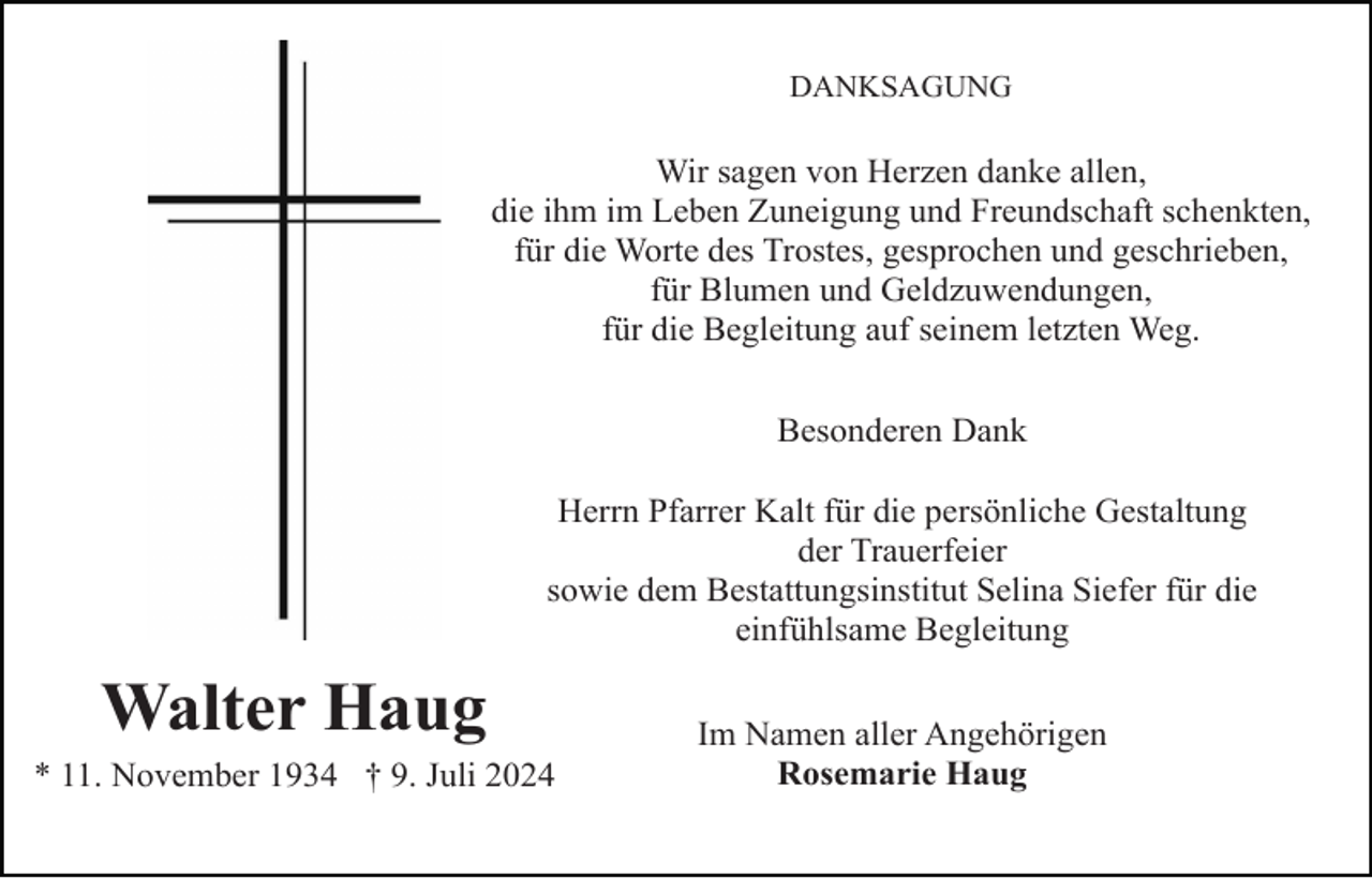 <p>DANKSAGUNG</p><p>Wir sagen von Herzen danke allen,<br />die ihm im Leben Zuneigung und Freundschaft schenkten,<br />für die Worte des Trostes, gesprochen und geschrieben,<br />für Blumen und Geldzuwendungen,<br />für die Begleitung auf seinem letzten Weg.<br />Besonderen Dank<br />Herrn Pfarrer Kalt für die persönliche Gestaltung<br />der Trauerfeier<br />sowie dem Bestattungsinstitut Selina Siefer für die<br />einfühlsame Begleitung</p><p>Walter Haug<br />* 11. November 1934 † 9. Juli 2024</p><p>Im Namen aller Angehörigen<br />Rosemarie Haug</p>