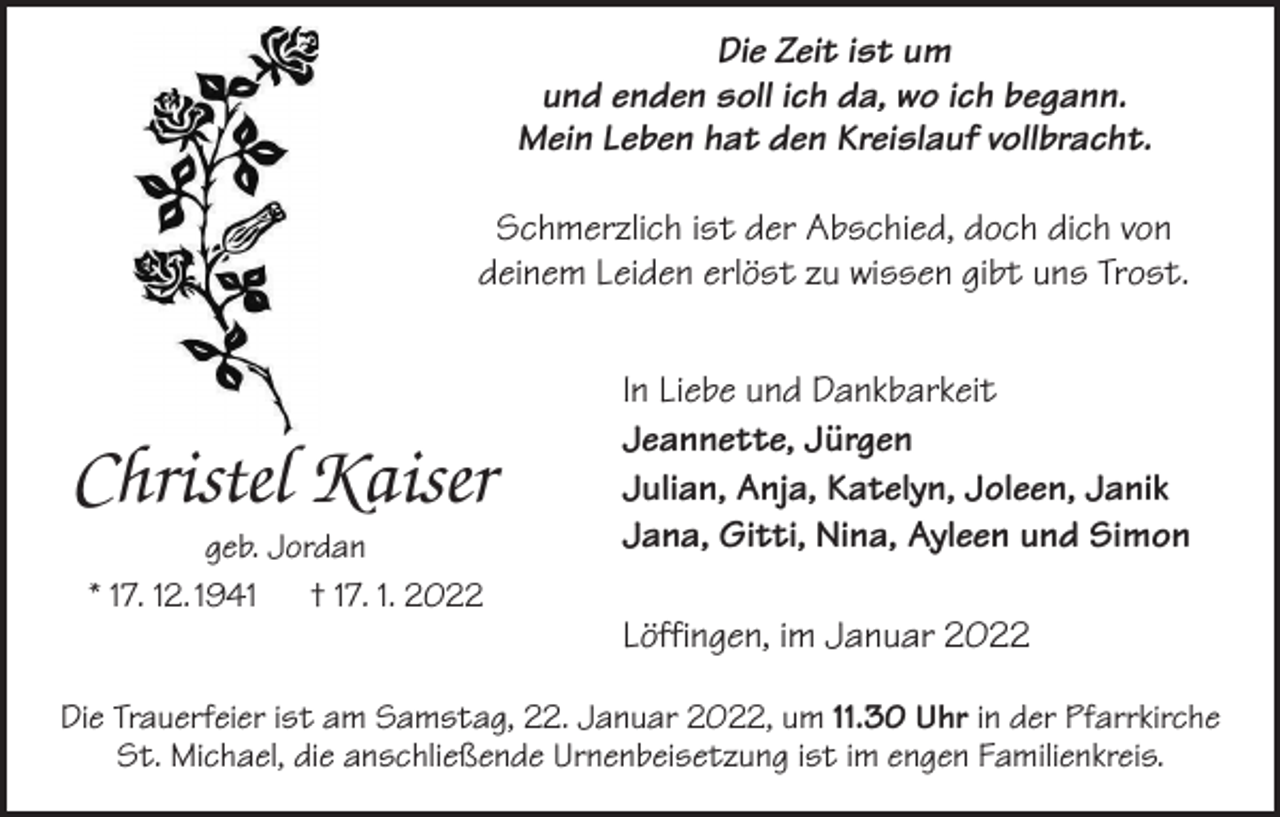 <p>Die Zeit<br />ist ist<br />umum<br />Die Zeit<br />und enden<br />sollsoll<br />ich ich<br />da,da,<br />wowo<br />ichich<br />begann.<br />und enden<br />begann.<br />Mein Mein<br />LebenLeben<br />hat hat<br />denden<br />Kreislauf<br />vollbracht.<br />Kreislauf<br />vollbracht<br />Schmerzlich ist<br />istder<br />derAbschied,<br />Abschied, doch<br />doch dich<br />dich von<br />Schmerzlich<br />von<br />deinem<br />Leiden<br />erlöst<br />zu<br />wissen<br />gibt<br />uns<br />Trost.<br />deinem Leiden erlöst zu wissen gibt uns Trost.<br />In Liebe und Dankbarkeit<br />Jeannette, Jürgen<br />Jeannette, Jürgen<br />Julian, Anja, Katelyn, Joleen, Janik<br />Julian, Anja, Katelyn, Joleen, Janik<br />Jana, Gitti, Nina, Ayleen und Simon<br />In Liebe und Dankbarkeit</p><p>Christel Kaiser<br />Christel<br />Kaiser<br />geb. Jordan<br />Jordan<br />geb.<br />**17.<br />12. 1941 †† 17.<br />1. 2022<br />17.12.1947.1.2022</p><p>Jana, Gitti, Nina, Ayleen und Simon</p><p>Löffingen, im Januar 2022</p><p>Löffingen, im Januar 2022</p><p>Die<br />Januar2022,<br />2022,um<br />um11.30<br />11.30Uhr<br />Uhrininder<br />derPfarrkirche<br />Pfarrkirche<br />DieTrauerfeier<br />Trauerfeierist<br />istam<br />amSamstag,<br />Samstag, 22.<br />22. Januar<br />St.<br />Michael,<br />die<br />anschließende<br />Urnenbeisetzung<br />ist<br />im<br />engen<br />Familienkreis.<br />St. Michael, die anschließende Urnenbeisetzung ist im engen Familienkreis</p>