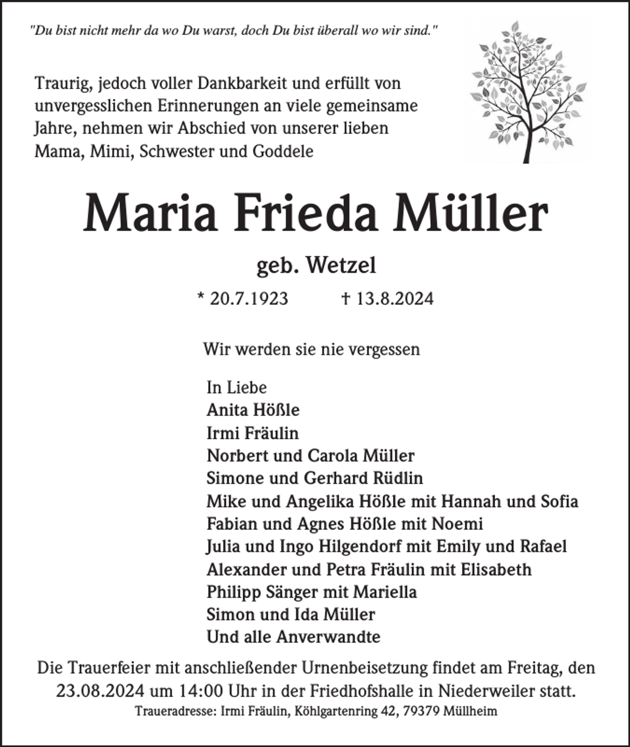 <p>"Du bist nicht mehr da wo Du warst, doch Du bist überall wo wir sind."</p><p>Traurig, jedoch voller Dankbarkeit und erfüllt von<br />unvergesslichen Erinnerungen an viele gemeinsame<br />Jahre, nehmen wir Abschied von unserer lieben<br />Mama, Mimi, Schwester und Goddele</p><p>Maria Frieda Müller<br />geb. Wetzel<br />* 20.7.1923</p><p>† 13.8.2024</p><p>Wir werden sie nie vergessen<br />In Liebe<br />Anita Hößle<br />Irmi Fräulin<br />Norbert und Carola Müller<br />Simone und Gerhard Rüdlin<br />Mike und Angelika Hößle mit Hannah und Sofia<br />Fabian und Agnes Hößle mit Noemi<br />Julia und Ingo Hilgendorf mit Emily und Rafael<br />Alexander und Petra Fräulin mit Elisabeth<br />Philipp Sänger mit Mariella<br />Simon und Ida Müller<br />Und alle Anverwandte<br />Die Trauerfeier mit anschließender Urnenbeisetzung findet am Freitag, den<br />23.08.2024 um 14:00 Uhr in der Friedhofshalle in Niederweiler statt.<br />Traueradresse: Irmi Fräulin, Köhlgartenring 42, 79379 Müllheim</p>
