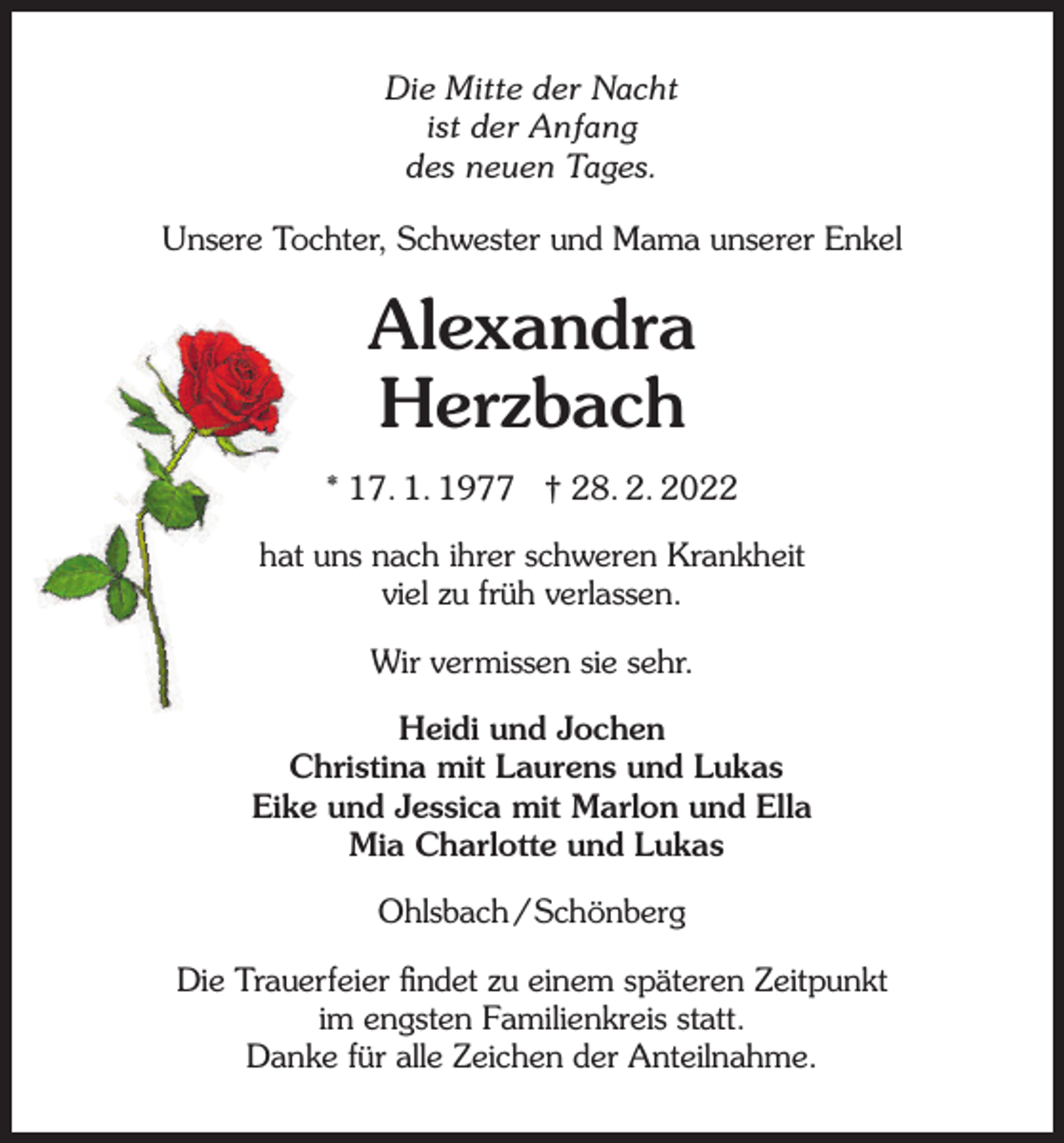 <p>Die Mitte der Nacht<br />ist der Anfang<br />des neuen Tages.<br />s<br />Unsere<br />Tochter, Schwester und Mama unserer Enkel</p><p>Alexandra<br />Herzbach<br />* 17. 1. 1977 † 28. 2. 2022<br />hat uns nach ihrer schweren Krankheit<br />viel zu früh verlassen.<br />Wir vermissen sie sehr.<br />Heidi und Jochen<br />Christina mit Laurens und Lukas<br />Eike und Jessica mit Marlon und Ella<br />Mia Charlotte und Lukas<br />Ohlsbach / Schönberg<br />Die Trauerfeier ﬁndet zu einem späteren Zeitpunkt<br />im engsten Familienkreis statt.<br />Danke für alle Zeichen der Anteilnahme.</p>