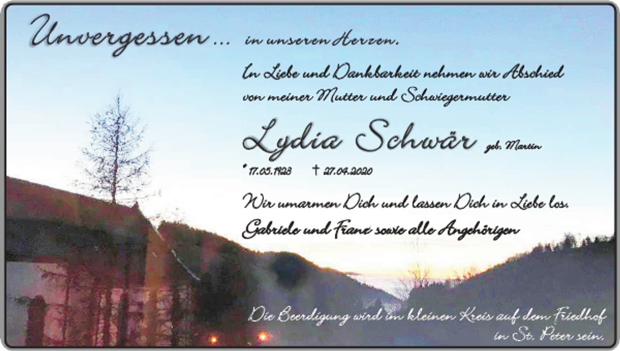 <p>Unvergessen ...</p><p>in unseren Herzen.<br />In Liebe und Dankbarkeit nehmen wir Abschied<br />von meiner Mutter und Schwiegermutter</p><p>Lydia Schwär<br />* 17.05.1923</p><p>geb. Martin</p><p>† 27.04.2020</p><p>Wir umarmen Dich und lassen Dich in Liebe los.<br />Gabriele und Franz sowie alle Angehörigen</p><p>Die Beerdigung wird im kleinen Kreis auf dem Friedhof<br />in St. Peter sein.</p>
