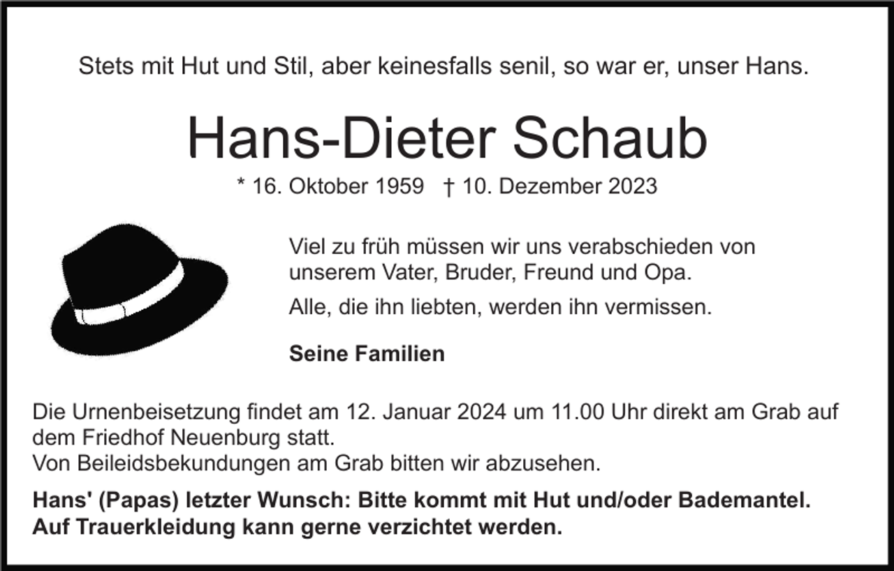 <p>Stets mit Hut und Stil, aber keinesfalls senil, so war er, unser Hans.</p><p>Hans-Dieter Schaub<br />* 16. Oktober 1959 † 10. Dezember 2023<br />Viel zu früh müssen wir uns verabschieden von<br />unserem Vater, Bruder, Freund und Opa.<br />Alle, die ihn liebten, werden ihn vermissen.<br />Seine Familien<br />Die Urnenbeisetzung findet am 12. Januar 2024 um 11.00 Uhr direkt am Grab auf<br />dem Friedhof Neuenburg statt.<br />Von Beileidsbekundungen am Grab bitten wir abzusehen.<br />Hans' (Papas) letzter Wunsch: Bitte kommt mit Hut und/oder Bademantel.<br />Auf Trauerkleidung kann gerne verzichtet werden.</p>