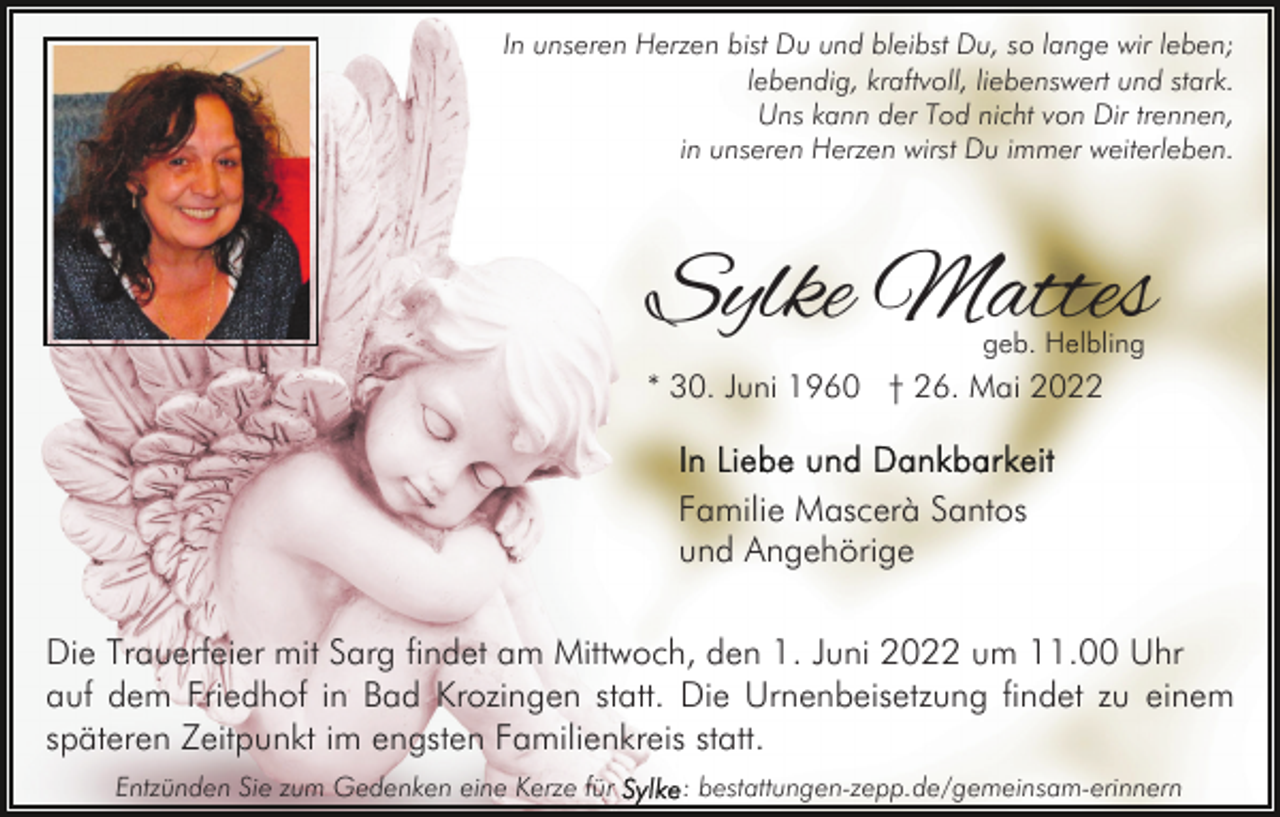 <p>In unseren Herzen bist Du und bleibst Du, so lange wir leben;<br />lebendig, kraftvoll, liebenswert und stark.<br />Uns kann der Tod nicht von Dir trennen,<br />in unseren Herzen wirst Du immer weiterleben.</p><p>Sylke Mattes<br />geb. Helbling</p><p>* 30. Juni 1960 † 26. Mai 2022</p><p>Familie Mascerà Santos<br />und Angehörige<br />Die Trauerfeier mit Sarg findet am Mittwoch, den 1. Juni 2022 um 11.00 Uhr<br />auf dem Friedhof in Bad Krozingen statt. Die Urnenbeisetzung findet zu einem<br />späteren Zeitpunkt im engsten Familienkreis statt.<br />Entzünden Sie zum Gedenken eine Kerze für</p><p>: bestattungen-zepp.de/gemeinsam-erinnern</p>