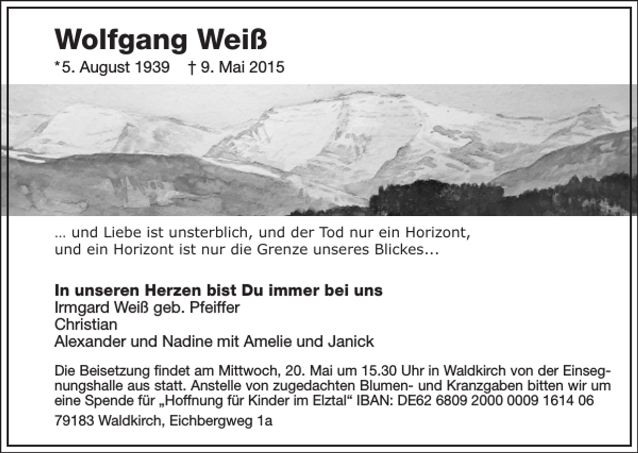 <p>Wolfgang Weiß<br />* 5. August 1939</p><p>† 9. Mai 2015</p><p>… und Liebe ist unsterblich, und der Tod nur ein Horizont,<br />und ein Horizont ist nur die Grenze unseres Blickes...</p><p>In unseren Herzen bist Du immer bei uns<br />Irmgard Weiß geb. Pfeiffer<br />Christian<br />Alexander und Nadine mit Amelie und Janick<br />Die Beisetzung findet am Mittwoch, 20. Mai um 15.30 Uhr in Waldkirch von der Einsegnungshalle aus statt. Anstelle von zugedachten Blumen- und Kranzgaben bitten wir um<br />eine Spende für „Hoffnung für Kinder im Elztal“ IBAN: DE62 6809 29 1614 06<br />79183 Waldkirch, Eichbergweg 1a</p>