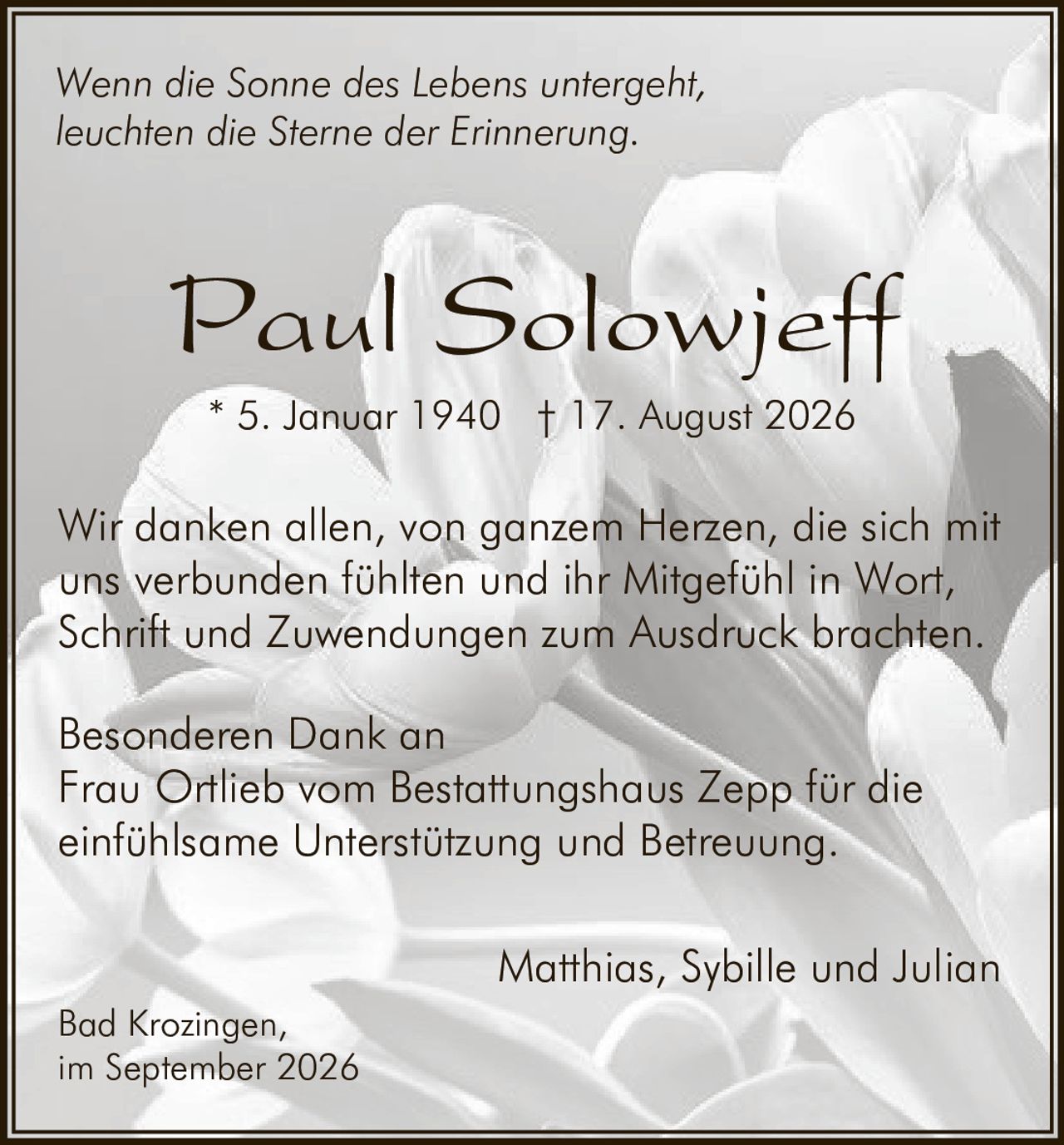 <p><i>Wenn die Sonne des Lebens untergeht,<br/>leuchten die Sterne der Erinnerung.</i></p><p><strong>Paul Solowjeff</strong><br/>* 5. Januar 1940 † 17. August 2026</p><p>Wir danken allen, von ganzem Herzen, die sich mit uns verbunden fühlten und ihr Mitgefühl in Wort, Schrift und Zuwendungen zum Ausdruck brachten.</p><p>Besonderen Dank an<br/>Frau Ortlieb vom Bestattungshaus Zepp für die einfühlsame Unterstützung und Betreuung.</p><p>Matthias, Sybille und Julian</p><p>Bad Krozingen,<br/>im September 2026</p>