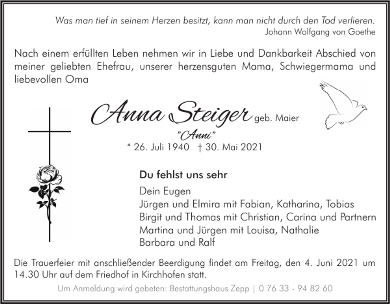 <p>Was man tief in seinem Herzen besitzt, kann man nicht durch den Tod verlieren.</p><p>Johann Wolfgang von Goethe</p><p>Nach einem erfüllten Leben nehmen wir in Liebe und Dankbarkeit Abschied von<br />meiner geliebten Ehefrau, unserer herzensguten Mama, Schwiegermama und<br />liebevollen Oma</p><p>Anna Steiger</p><p>geb. Maier</p><p>"Anni "</p><p>* 26. Juli 1940 † 30. Mai 2021</p><p>Du fehlst uns sehr<br />Dein Eugen<br />Jürgen und Elmira mit Fabian, Katharina, Tobias<br />Birgit und Thomas mit Christian, Carina und Partnern<br />Martina und Jürgen mit Louisa, Nathalie<br />Barbara und Ralf<br />Die Trauerfeier mit anschließender Beerdigung findet am Freitag, den 4. Juni 2021 um<br />14.30 Uhr auf dem Friedhof in Kirchhofen statt.<br />Um Anmeldung wird gebeten: Bestattungshaus Zepp | 0 76 33 - 94 82 60</p>