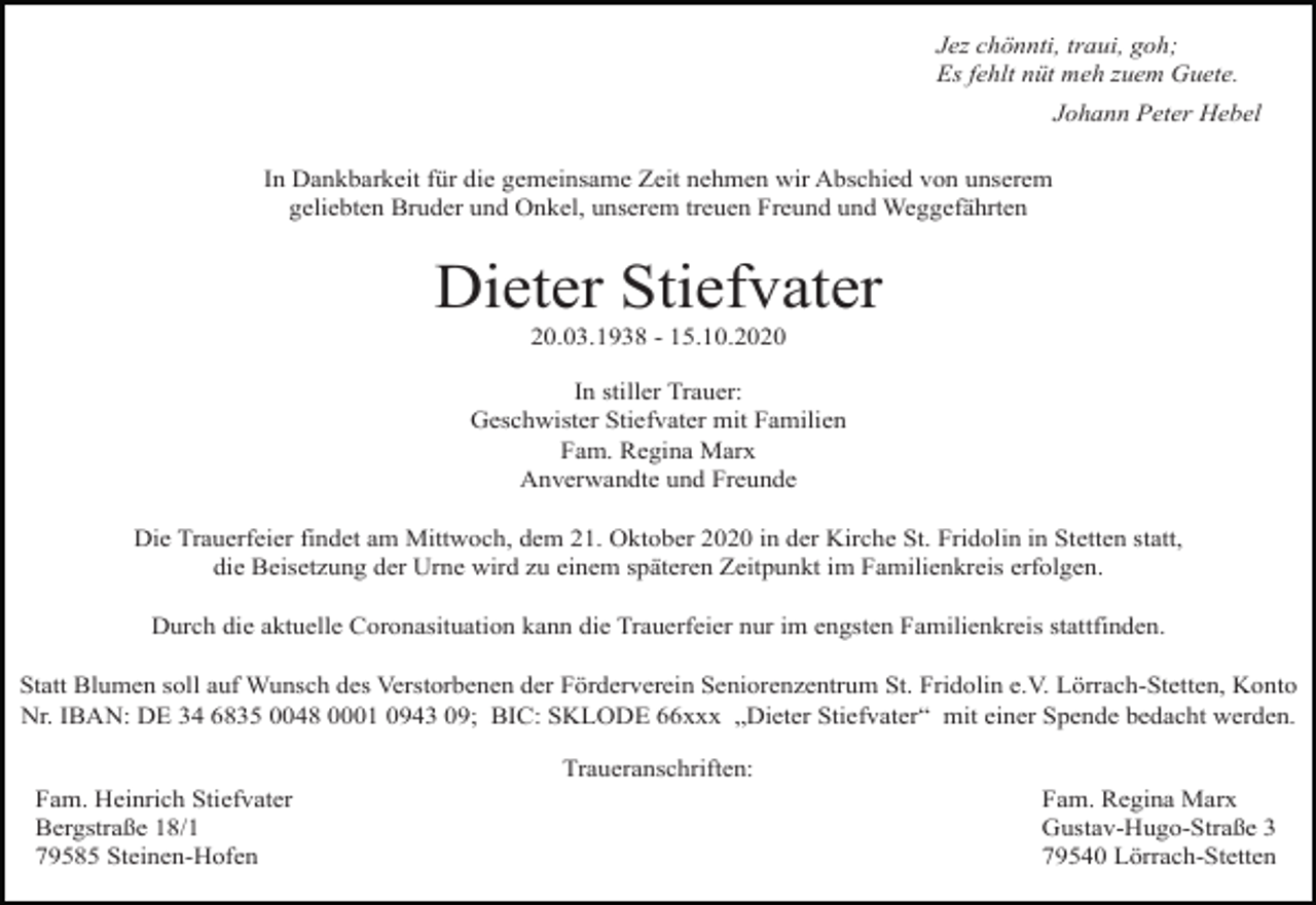 <p>Jez chönnti, traui, goh;<br />Es fehlt nüt meh zuem Guete.<br />Johann Peter Hebel<br />In Dankbarkeit für die gemeinsame Zeit nehmen wir Abschied von unserem<br />geliebten Bruder und Onkel, unserem treuen Freund und Weggefährten</p><p>Dieter Stiefvater<br />20.03.1938 - 15.10.2020<br />In stiller Trauer:<br />Geschwister Stiefvater mit Familien<br />Fam. Regina Marx<br />Anverwandte und Freunde<br />Die Trauerfeier findet am Mittwoch, dem 21. Oktober 2020 in der Kirche St. Fridolin in Stetten statt,<br />die Beisetzung der Urne wird zu einem späteren Zeitpunkt im Familienkreis erfolgen.<br />Durch die aktuelle Coronasituation kann die Trauerfeier nur im engsten Familienkreis stattfinden.<br />Statt Blumen soll auf Wunsch des Verstorbenen der Förderverein Seniorenzentrum St. Fridolin e.V. Lörrach-Stetten, Konto<br />Nr. IBAN: DE 34 6835 0048 0001 0943 09; BIC: SKLODE 66xxx „Dieter Stiefvater“ mit einer Spende bedacht werden.<br />Traueranschriften:<br />Fam. Heinrich Stiefvater<br />Bergstraße 18/1<br />79585 Steinen-Hofen</p><p>Fam. Regina Marx<br />Gustav-Hugo-Straße 3<br />79540 Lörrach-Stetten</p>