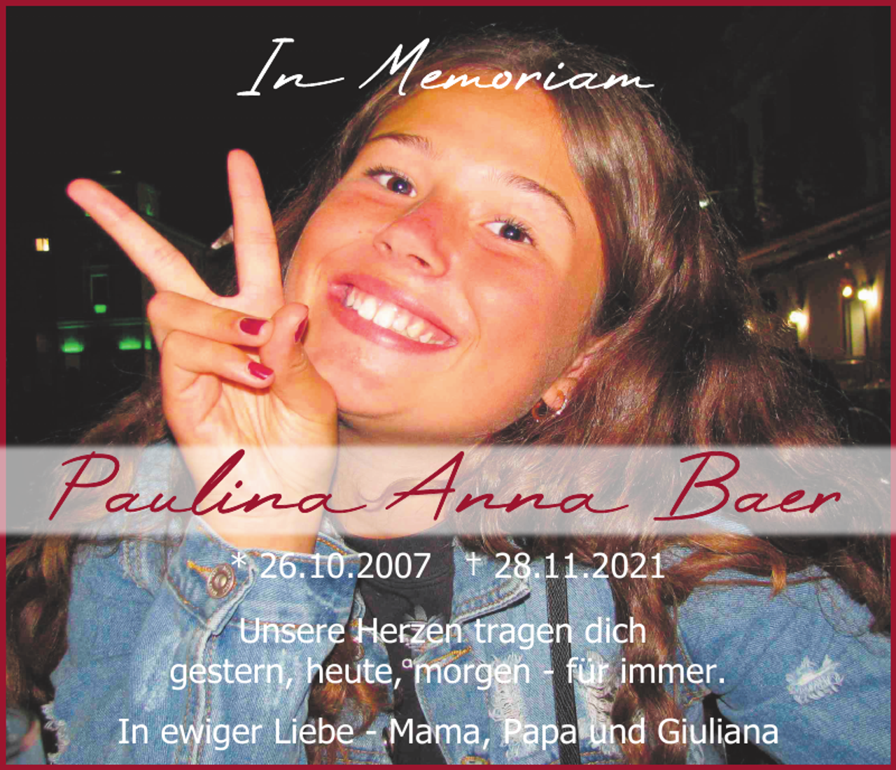 <p>* 26.10.2007 † 28.11.2021<br />Unsere Herzen tragen dich<br />gestern, heute, morgen - für immer.<br />In ewiger Liebe - Mama, Papa und Giuliana</p>