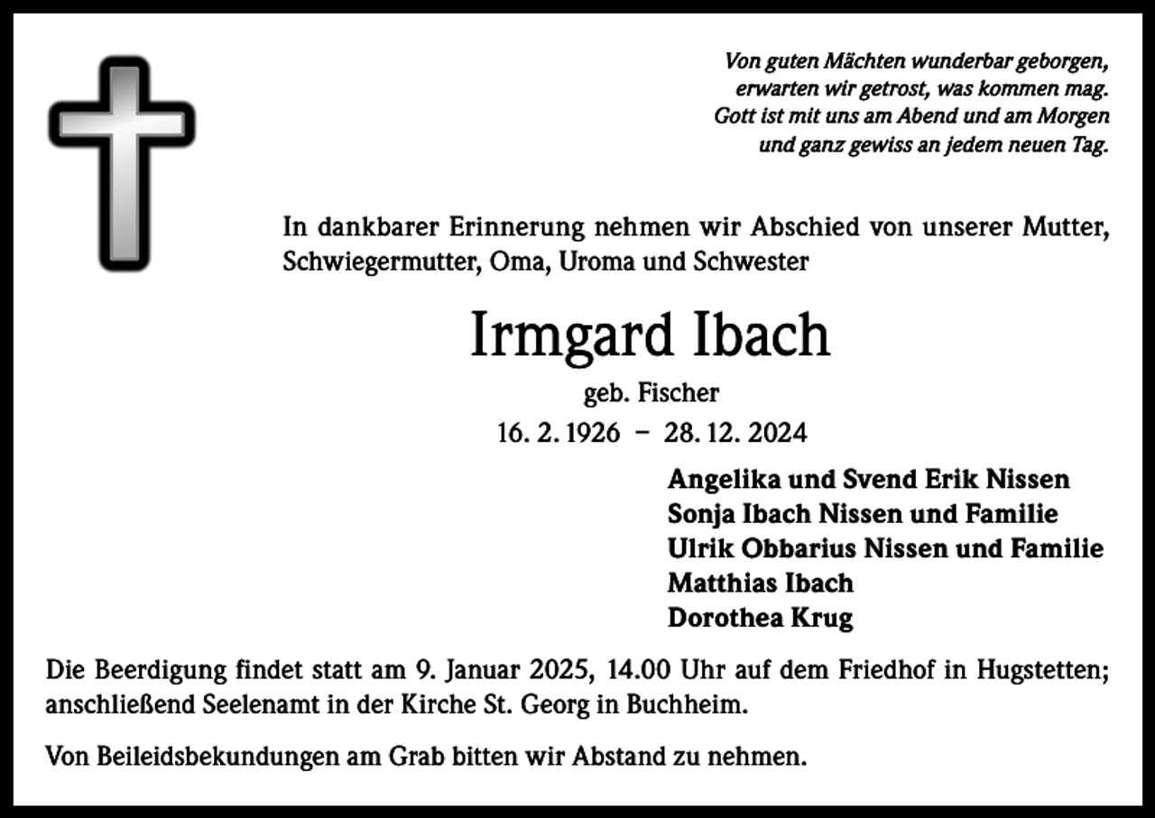 <p>Von guten Mächten wunderbar geborgen,<br />erwarten wir getrost, was kommen mag.<br />Gott ist mit uns am Abend und am Morgen<br />und ganz gewiss an jedem neuen Tag.</p><p>In dankbarer Erinnerung nehmen wir Abschied von unserer Mutter,<br />Schwiegermutter, Oma, Uroma und Schwester</p><p>Irmgard Ibach<br />geb. Fischer<br />16. 2. 1926 – 28. 12. 2024<br />Angelika und Svend Erik Nissen<br />Sonja Ibach Nissen und Familie<br />Ulrik Obbarius Nissen und Familie<br />Matthias Ibach<br />Dorothea Krug<br />Die Beerdigung findet statt am 9. Januar 2025, 14.00 Uhr auf dem Friedhof in Hugstetten;<br />anschließend Seelenamt in der Kirche St. Georg in Buchheim.<br />Von Beileidsbekundungen am Grab bitten wir Abstand zu nehmen.</p>