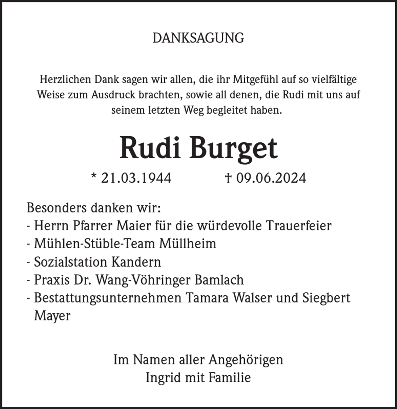 <p>DANKSAGUNG<br />Herzlichen Dank sagen wir allen, die ihr Mitgefühl auf so vielfältige<br />Weise zum Ausdruck brachten, sowie all denen, die Rudi mit uns auf<br />seinem letzten Weg begleitet haben.</p><p>Rudi Burget<br />* 21.03.1944</p><p>† 09.06.2024</p><p>Besonders danken wir:<br />- Herrn Pfarrer Maier für die würdevolle Trauerfeier<br />- Mühlen-Stüble-Team Müllheim<br />- Sozialstation Kandern<br />- Praxis Dr. Wang-Vöhringer Bamlach<br />- Bestattungsunternehmen Tamara Walser und Siegbert<br />Mayer<br />Im Namen aller Angehörigen<br />Ingrid mit Familie</p>