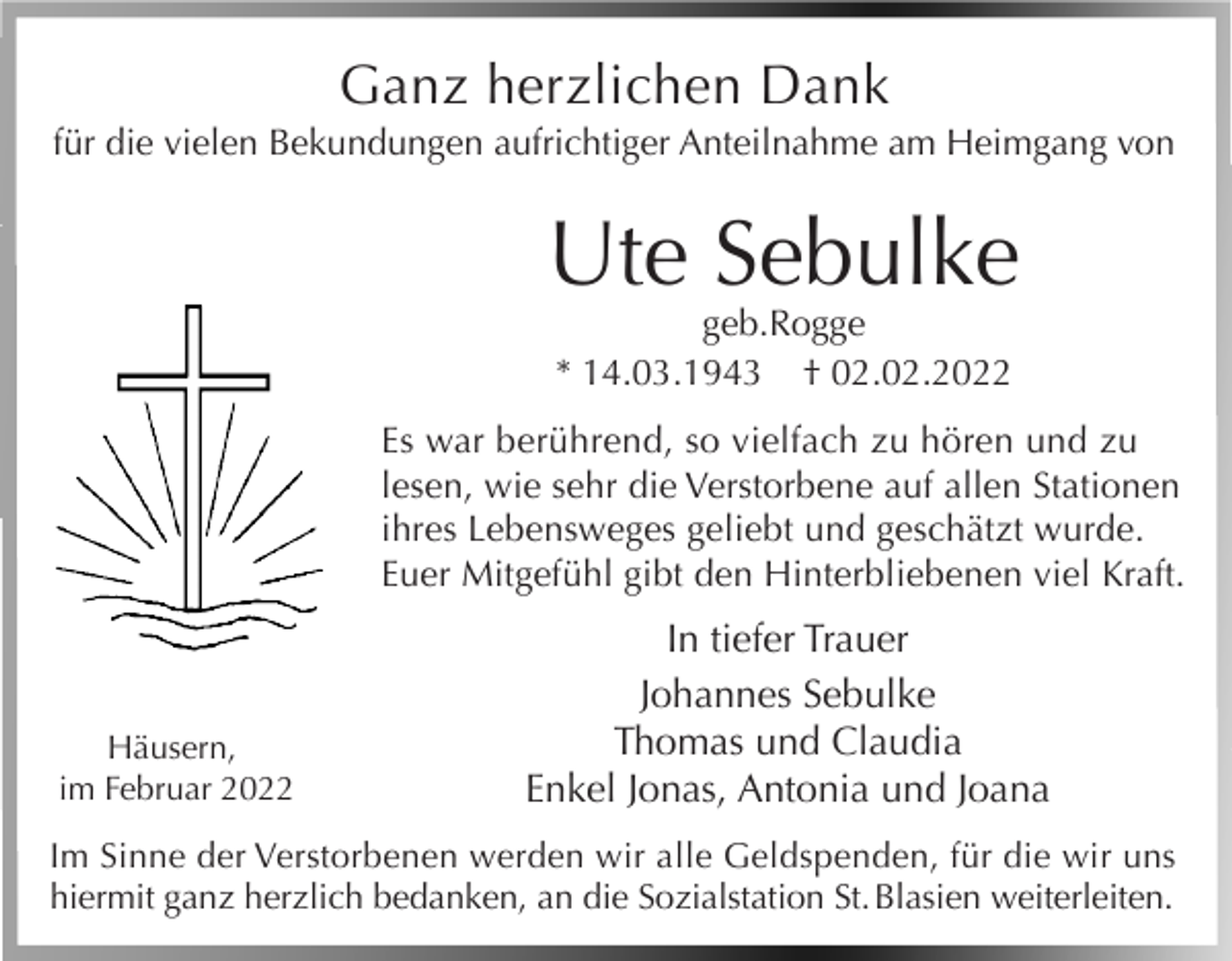 <p>Ganz herzlichen Dank<br />für die vielen Bekundungen aufrichtiger Anteilnahme am Heimgang von</p><p>Ute Sebulke<br />geb.Rogge<br />* 14.03.1943 † 02.02.2022</p><p>Es war berührend, so vielfach zu hören und zu<br />lesen, wie sehr die Verstorbene auf allen Stationen<br />ihres Lebensweges geliebt und geschätzt wurde.<br />Euer Mitgefühl gibt den Hinterbliebenen viel Kraft.</p><p>Häusern,<br />im Februar 2022</p><p>In tiefer Trauer<br />Johannes Sebulke<br />Thomas und Claudia<br />Enkel Jonas, Antonia und Joana</p><p>Im Sinne der Verstorbenen werden wir alle Geldspenden, für die wir uns<br />hiermit ganz herzlich bedanken, an die Sozialstation St. Blasien weiterleiten.</p>