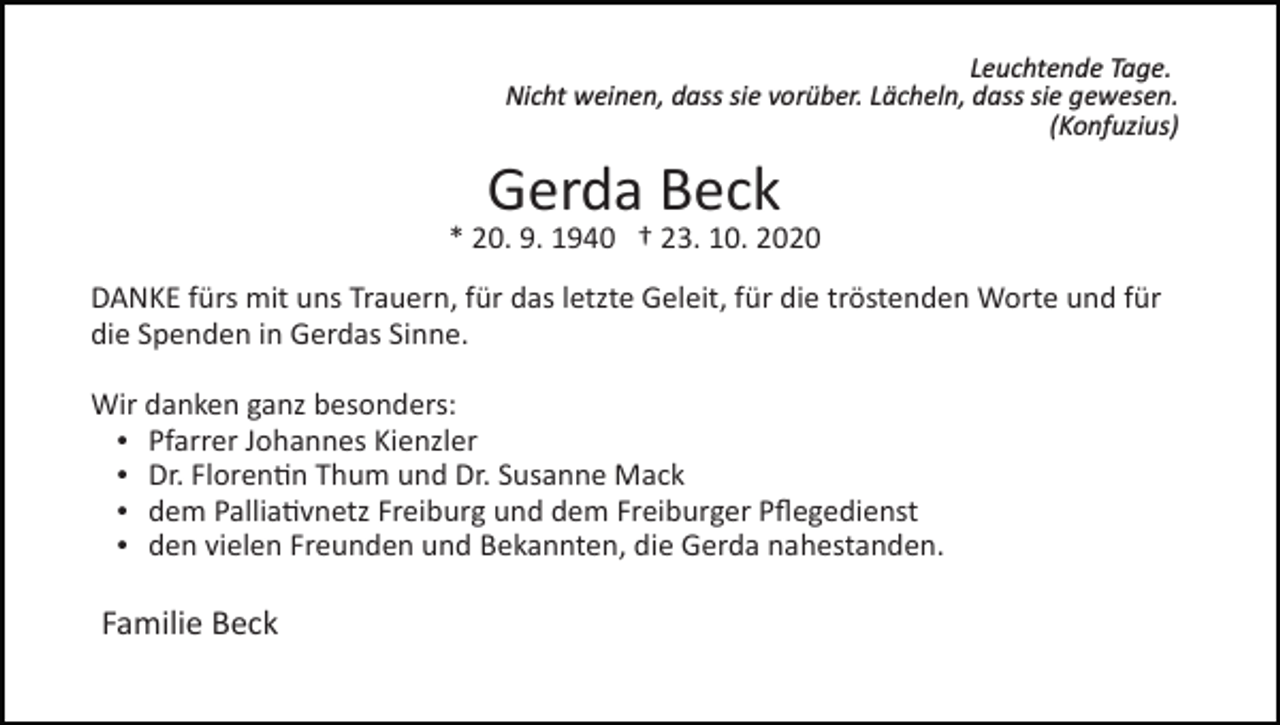 <p>Leuchtende Tage.<br />Nicht weinen, dass sie vorüber. Lächeln, dass sie gewesen.<br />(Konfuzius)</p><p>Gerda Beck</p><p>* 20. 9. 1940 † 23. 10. 2020<br />DANKE fürs mit uns Trauern, für das letzte Geleit, für die tröstenden Worte und für<br />die Spenden in Gerdas Sinne.<br />Wir danken ganz besonders:<br />Pfarrer Johannes Kienzler<br />Dr. Floren�n Thum und Dr. Susanne Mack<br />dem Pallia�vnetz Freiburg und dem Freiburger Pﬂegedienst<br />den vielen Freunden und Bekannten, die Gerda nahestanden.</p><p>Familie Beck</p>