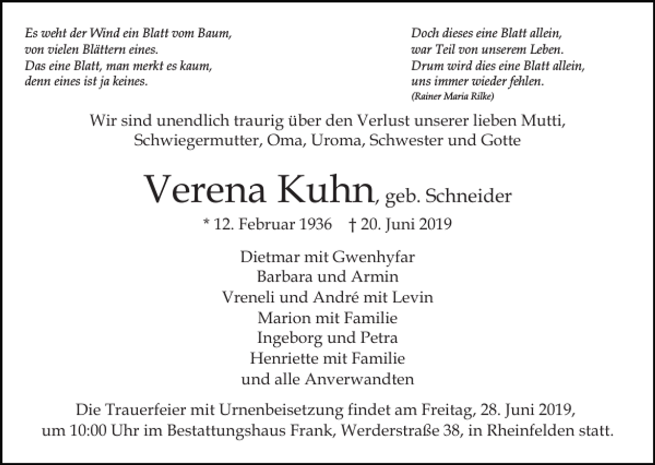 <p>Es weht der Wind ein Blatt vom Baum,<br />von vielen Blättern eines.<br />Das eine Blatt, man merkt es kaum,<br />denn eines ist ja keines.</p><p>Doch dieses eine Blatt allein,<br />war Teil von unserem Leben.<br />Drum wird dies eine Blatt allein,<br />uns immer wieder fehlen.<br />(Rainer Maria Rilke)</p><p>Wir sind unendlich traurig über den Verlust unserer lieben Mutti,<br />Schwiegermutter, Oma, Uroma, Schwester und Gotte</p><p>Verena Kuhn, geb. Schneider<br />* 12. Februar 1936 † 20. Juni 2019<br />Dietmar mit Gwenhyfar<br />Barbara und Armin<br />Vreneli und André mit Levin<br />Marion mit Familie<br />Ingeborg und Petra<br />Henriette mit Familie<br />und alle Anverwandten<br />Die Trauerfeier mit Urnenbeisetzung findet am Freitag, 28. Juni 2019,<br />um 10:00 Uhr im Bestattungshaus Frank, Werderstraße 38, in Rheinfelden statt.</p>