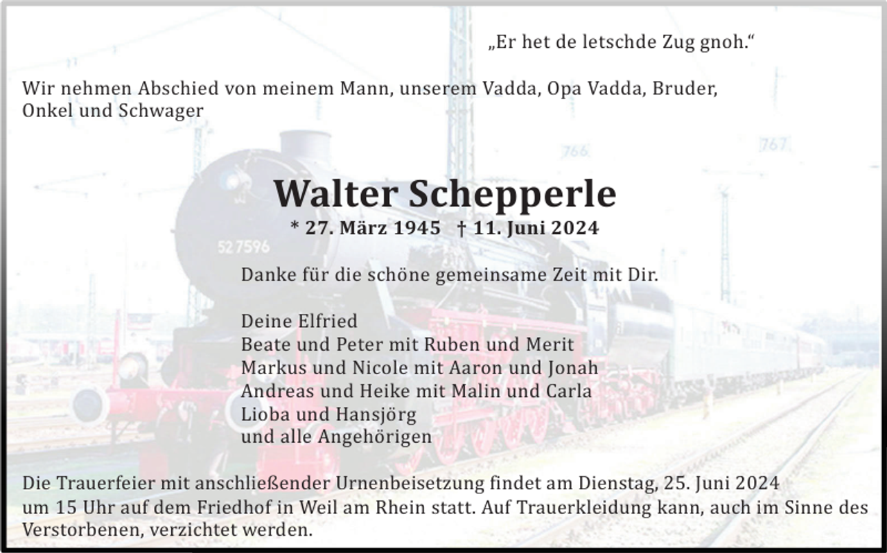 <p>„Er het de letschde Zug gnoh.“<br />Wir nehmen Abschied von meinem Mann, unserem Vadda, Opa Vadda, Bruder,<br />Onkel und Schwager</p><p>Walter Schepperle<br />* 27. März 1945 † 11. Juni 2024<br />Danke fü r die schö ne gemeinsame Zeit mit Dir.<br />Deine Elfried<br />Beate und Peter mit Ruben und Merit<br />Markus und Nicole mit Aaron und Jonah<br />Andreas und Heike mit Malin und Carla<br />Lioba und Hansjö rg<br />und alle Angehö rigen<br />Die Trauerfeier mit anschließender Urnenbeisetzung findet am Dienstag, 25. Juni 2024<br />um 15 Uhr auf dem Friedhof in Weil am Rhein statt. Auf Trauerkleidung kann, auch im Sinne des<br />Verstorbenen, verzichtet werden.</p>