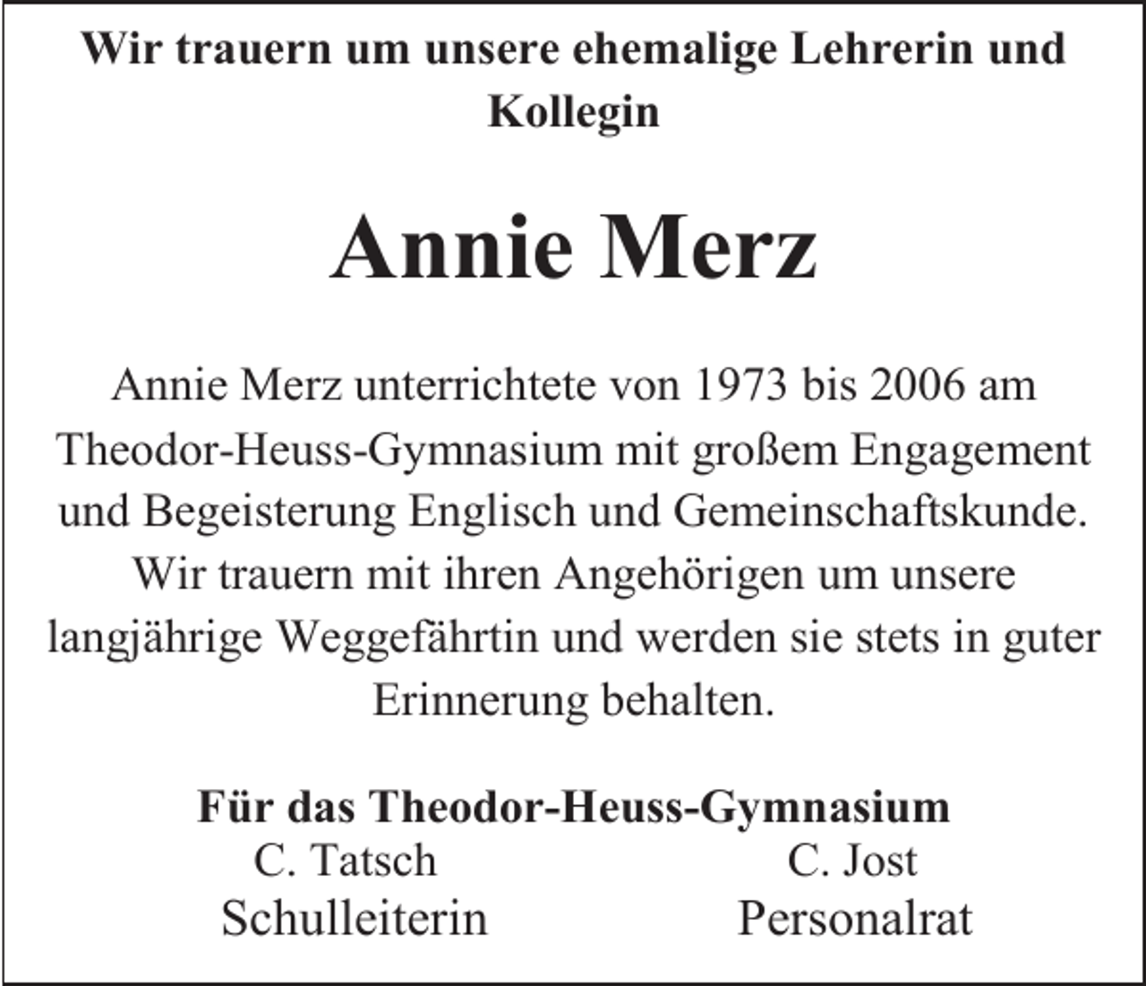 <p>Wir trauern um unsere ehemalige Lehrerin und<br />Kollegin</p><p>Annie Merz<br />Annie Merz unterrichtete von 1973 bis 2006 am<br />Theodor-Heuss-Gymnasium mit großem Engagement<br />und Begeisterung Englisch und Gemeinschaftskunde.<br />Wir trauern mit ihren Angehörigen um unsere<br />langjährige Weggefährtin und werden sie stets in guter<br />Erinnerung behalten.<br />Für das Theodor-Heuss-Gymnasium<br />C. Tatsch<br />C. Jost</p><p>Schulleiterin</p><p>Personalrat</p>