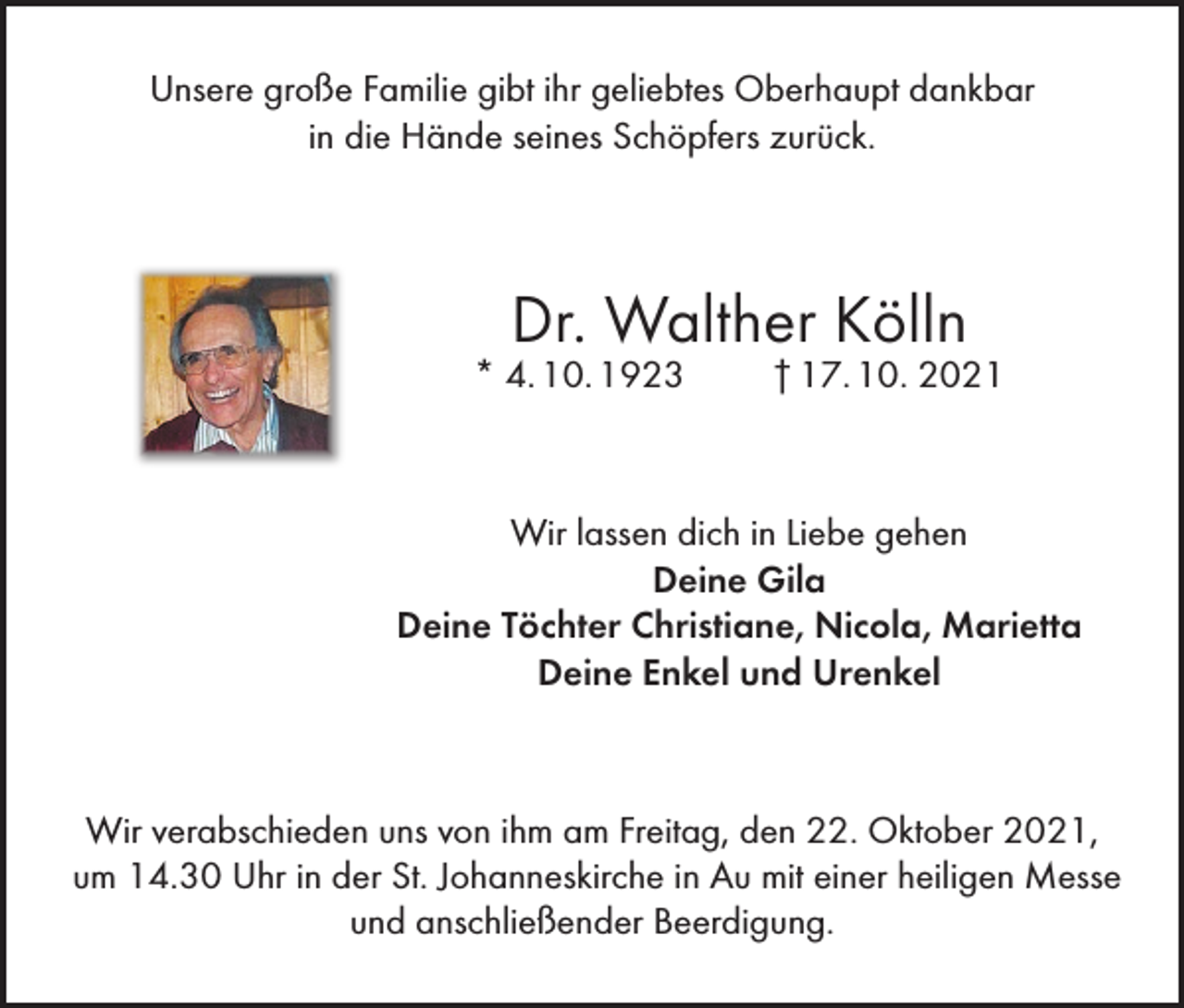 <p>Unsere große Familie gibt ihr geliebtes Oberhaupt dankbar<br />in die Hände seines Schöpfers zurück.</p><p>Dr. Walther Kölln</p><p>* 4. 10. 1923</p><p>† 17. 10. 2021</p><p>Wir lassen dich in Liebe gehen<br />Deine Gila<br />Deine Töchter Christiane, Nicola, Marietta<br />Deine Enkel und Urenkel</p><p>Wir verabschieden uns von ihm am Freitag, den 22. Oktober 2021,<br />um 14.30 Uhr in der St. Johanneskirche in Au mit einer heiligen Messe<br />und anschließender Beerdigung.</p>