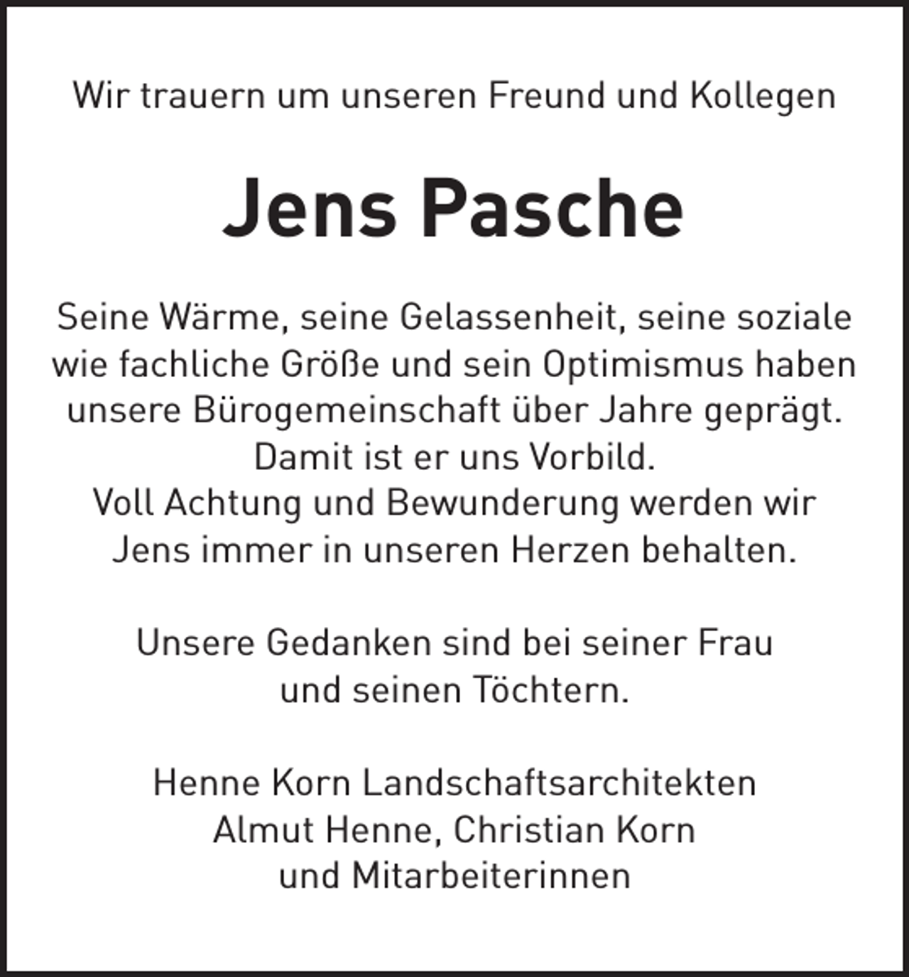 <p>Wir trauern um unseren Freund und Kollegen</p><p>Jens Pasche<br />Seine Wärme, seine Gelassenheit, seine soziale<br />wie fachliche Größe und sein Optimismus haben<br />unsere Bürogemeinschaft über Jahre geprägt.<br />Damit ist er uns Vorbild.<br />Voll Achtung und Bewunderung werden wir<br />Jens immer in unseren Herzen behalten.<br />Unsere Gedanken sind bei seiner Frau<br />und seinen Töchtern.<br />Henne Korn Landschaftsarchitekten<br />Almut Henne, Christian Korn<br />und Mitarbeiterinnen</p>