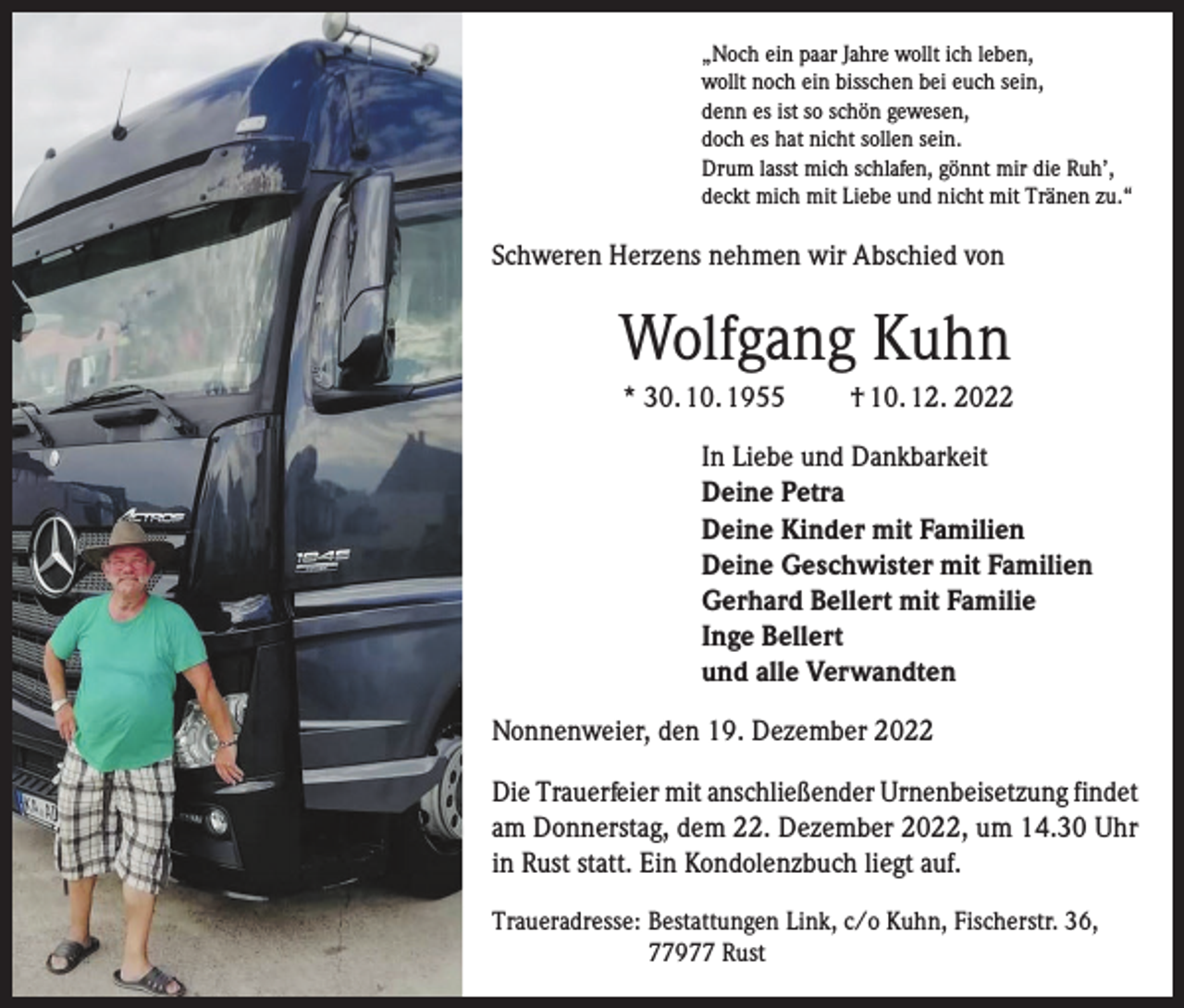 <p>„Noch ein paar Jahre wollt ich leben,<br />wollt noch ein bisschen bei euch sein,<br />denn es ist so schön gewesen,<br />doch es hat nicht sollen sein.<br />Drum lasst mich schlafen, gönnt mir die Ruh’,<br />deckt mich mit Liebe und nicht mit Tränen zu.“</p><p>Schweren Herzens nehmen wir Abschied von</p><p>Wolfgang Kuhn<br />* 30. 10. 1955</p><p>† 10. 12. 2022</p><p>In Liebe und Dankbarkeit<br />Deine Petra<br />Deine Kinder mit Familien<br />Deine Geschwister mit Familien<br />Gerhard Bellert mit Familie<br />Inge Bellert<br />und alle Verwandten<br />Nonnenweier, den 19. Dezember 2022<br />Die Trauerfeier mit anschließender Urnenbeisetzung findet<br />am Donnerstag, dem 22. Dezember 2022, um 14.30 Uhr<br />in Rust statt. Ein Kondolenzbuch liegt auf.<br />Traueradresse: Bestattungen Link, c/o Kuhn, Fischerstr. 36,<br />77977 Rust</p>