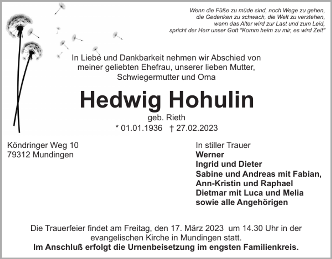 <p>Wenn die Füße zu müde sind, noch Wege zu gehen,<br />die Gedanken zu schwach, die Welt zu verstehen,<br />wenn das Alter wird zur Last und zum Leid,<br />spricht der Herr unser Gott "Komm heim zu mir, es wird Zeit"</p><p>In Liebe und Dankbarkeit nehmen wir Abschied von<br />meiner geliebten Ehefrau, unserer lieben Mutter,<br />Schwiegermutter und Oma</p><p>Hedwig Hohulin<br />geb. Rieth<br />* 01.01.1936 † 27.02.2023</p><p>Köndringer Weg 10<br />79312 Mundingen</p><p>In stiller Trauer<br />Werner<br />Ingrid und Dieter<br />Sabine und Andreas mit Fabian,<br />Ann-Kristin und Raphael<br />Dietmar mit Luca und Melia<br />sowie alle Angehörigen</p><p>Die Trauerfeier findet am Freitag, den 17. März 2023 um 14.30 Uhr in der<br />evangelischen Kirche in Mundingen statt.<br />Im Anschluß erfolgt die Urnenbeisetzung im engsten Familienkreis.</p>